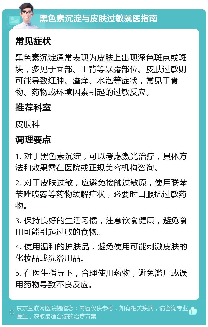 黑色素沉淀与皮肤过敏就医指南 常见症状 黑色素沉淀通常表现为皮肤上出现深色斑点或斑块，多见于面部、手背等暴露部位。皮肤过敏则可能导致红肿、瘙痒、水泡等症状，常见于食物、药物或环境因素引起的过敏反应。 推荐科室 皮肤科 调理要点 1. 对于黑色素沉淀，可以考虑激光治疗，具体方法和效果需在医院或正规美容机构咨询。 2. 对于皮肤过敏，应避免接触过敏原，使用联苯苄唑喷雾等药物缓解症状，必要时口服抗过敏药物。 3. 保持良好的生活习惯，注意饮食健康，避免食用可能引起过敏的食物。 4. 使用温和的护肤品，避免使用可能刺激皮肤的化妆品或洗浴用品。 5. 在医生指导下，合理使用药物，避免滥用或误用药物导致不良反应。