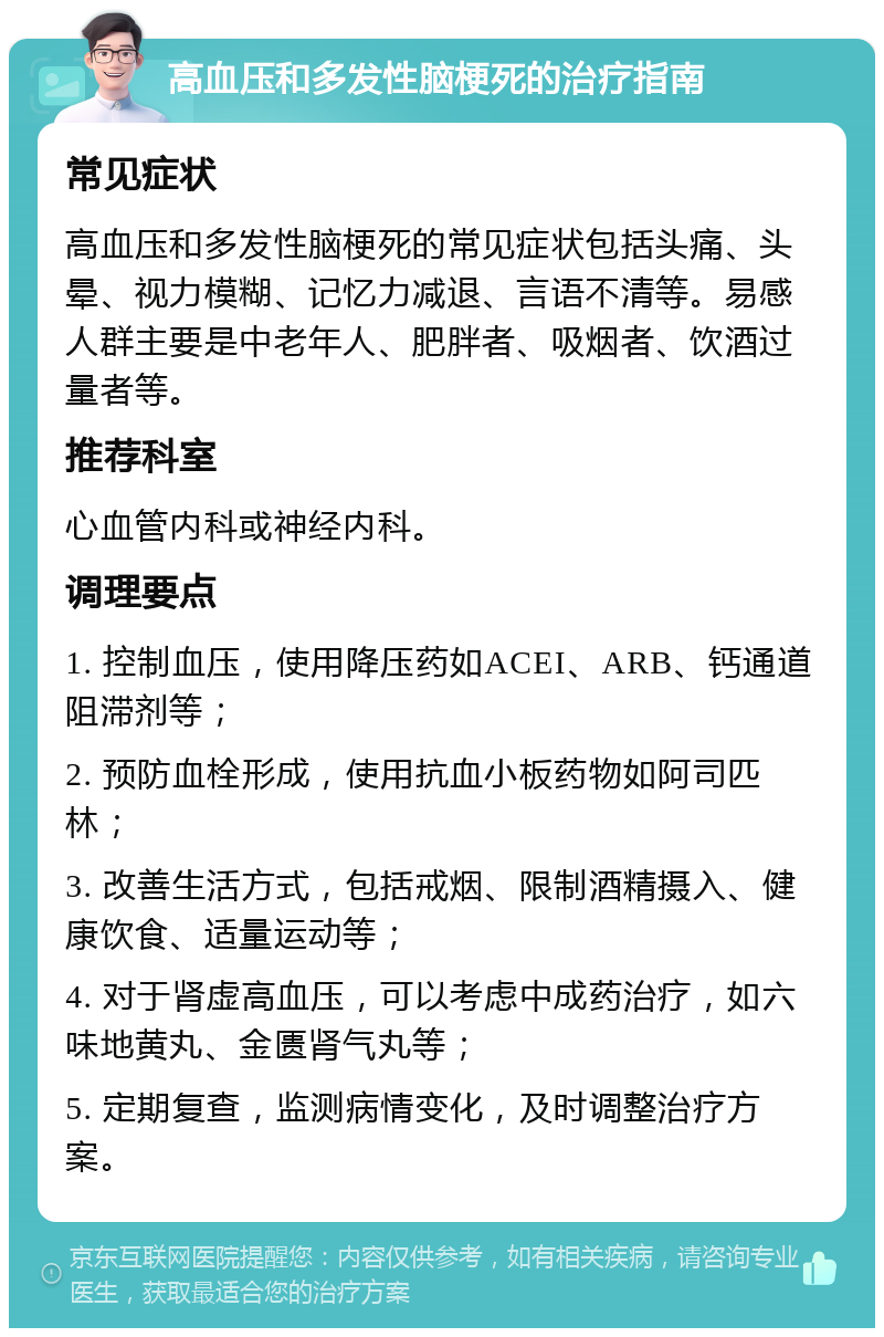 高血压和多发性脑梗死的治疗指南 常见症状 高血压和多发性脑梗死的常见症状包括头痛、头晕、视力模糊、记忆力减退、言语不清等。易感人群主要是中老年人、肥胖者、吸烟者、饮酒过量者等。 推荐科室 心血管内科或神经内科。 调理要点 1. 控制血压，使用降压药如ACEI、ARB、钙通道阻滞剂等； 2. 预防血栓形成，使用抗血小板药物如阿司匹林； 3. 改善生活方式，包括戒烟、限制酒精摄入、健康饮食、适量运动等； 4. 对于肾虚高血压，可以考虑中成药治疗，如六味地黄丸、金匮肾气丸等； 5. 定期复查，监测病情变化，及时调整治疗方案。