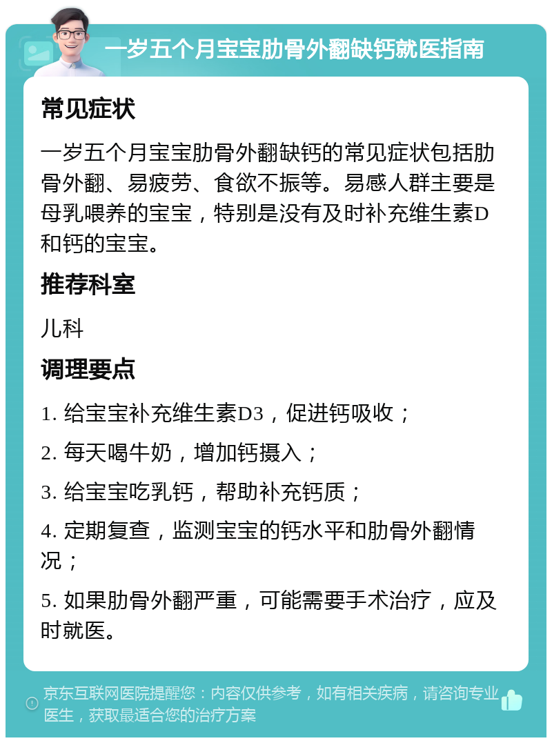 一岁五个月宝宝肋骨外翻缺钙就医指南 常见症状 一岁五个月宝宝肋骨外翻缺钙的常见症状包括肋骨外翻、易疲劳、食欲不振等。易感人群主要是母乳喂养的宝宝，特别是没有及时补充维生素D和钙的宝宝。 推荐科室 儿科 调理要点 1. 给宝宝补充维生素D3，促进钙吸收； 2. 每天喝牛奶，增加钙摄入； 3. 给宝宝吃乳钙，帮助补充钙质； 4. 定期复查，监测宝宝的钙水平和肋骨外翻情况； 5. 如果肋骨外翻严重，可能需要手术治疗，应及时就医。