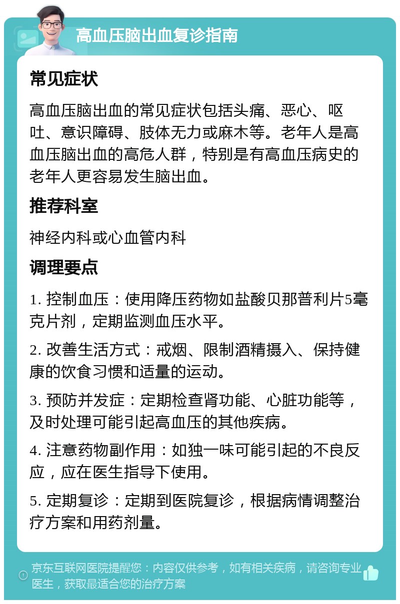 高血压脑出血复诊指南 常见症状 高血压脑出血的常见症状包括头痛、恶心、呕吐、意识障碍、肢体无力或麻木等。老年人是高血压脑出血的高危人群，特别是有高血压病史的老年人更容易发生脑出血。 推荐科室 神经内科或心血管内科 调理要点 1. 控制血压：使用降压药物如盐酸贝那普利片5毫克片剂，定期监测血压水平。 2. 改善生活方式：戒烟、限制酒精摄入、保持健康的饮食习惯和适量的运动。 3. 预防并发症：定期检查肾功能、心脏功能等，及时处理可能引起高血压的其他疾病。 4. 注意药物副作用：如独一味可能引起的不良反应，应在医生指导下使用。 5. 定期复诊：定期到医院复诊，根据病情调整治疗方案和用药剂量。