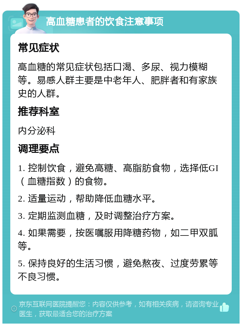 高血糖患者的饮食注意事项 常见症状 高血糖的常见症状包括口渴、多尿、视力模糊等。易感人群主要是中老年人、肥胖者和有家族史的人群。 推荐科室 内分泌科 调理要点 1. 控制饮食，避免高糖、高脂肪食物，选择低GI（血糖指数）的食物。 2. 适量运动，帮助降低血糖水平。 3. 定期监测血糖，及时调整治疗方案。 4. 如果需要，按医嘱服用降糖药物，如二甲双胍等。 5. 保持良好的生活习惯，避免熬夜、过度劳累等不良习惯。