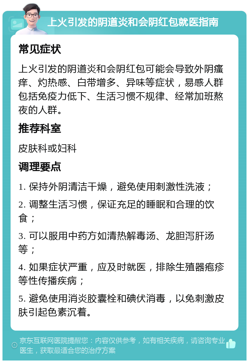 上火引发的阴道炎和会阴红包就医指南 常见症状 上火引发的阴道炎和会阴红包可能会导致外阴瘙痒、灼热感、白带增多、异味等症状，易感人群包括免疫力低下、生活习惯不规律、经常加班熬夜的人群。 推荐科室 皮肤科或妇科 调理要点 1. 保持外阴清洁干燥，避免使用刺激性洗液； 2. 调整生活习惯，保证充足的睡眠和合理的饮食； 3. 可以服用中药方如清热解毒汤、龙胆泻肝汤等； 4. 如果症状严重，应及时就医，排除生殖器疱疹等性传播疾病； 5. 避免使用消炎胶囊栓和碘伏消毒，以免刺激皮肤引起色素沉着。