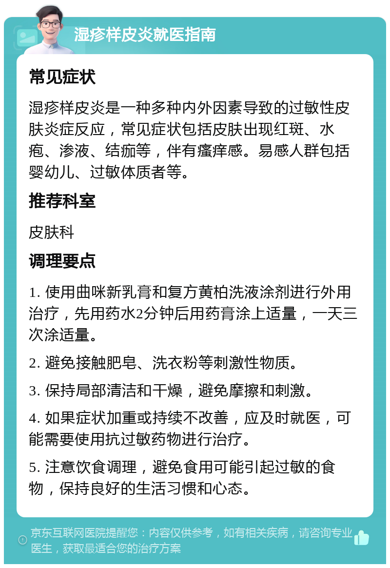 湿疹样皮炎就医指南 常见症状 湿疹样皮炎是一种多种内外因素导致的过敏性皮肤炎症反应，常见症状包括皮肤出现红斑、水疱、渗液、结痂等，伴有瘙痒感。易感人群包括婴幼儿、过敏体质者等。 推荐科室 皮肤科 调理要点 1. 使用曲咪新乳膏和复方黄柏洗液涂剂进行外用治疗，先用药水2分钟后用药膏涂上适量，一天三次涂适量。 2. 避免接触肥皂、洗衣粉等刺激性物质。 3. 保持局部清洁和干燥，避免摩擦和刺激。 4. 如果症状加重或持续不改善，应及时就医，可能需要使用抗过敏药物进行治疗。 5. 注意饮食调理，避免食用可能引起过敏的食物，保持良好的生活习惯和心态。