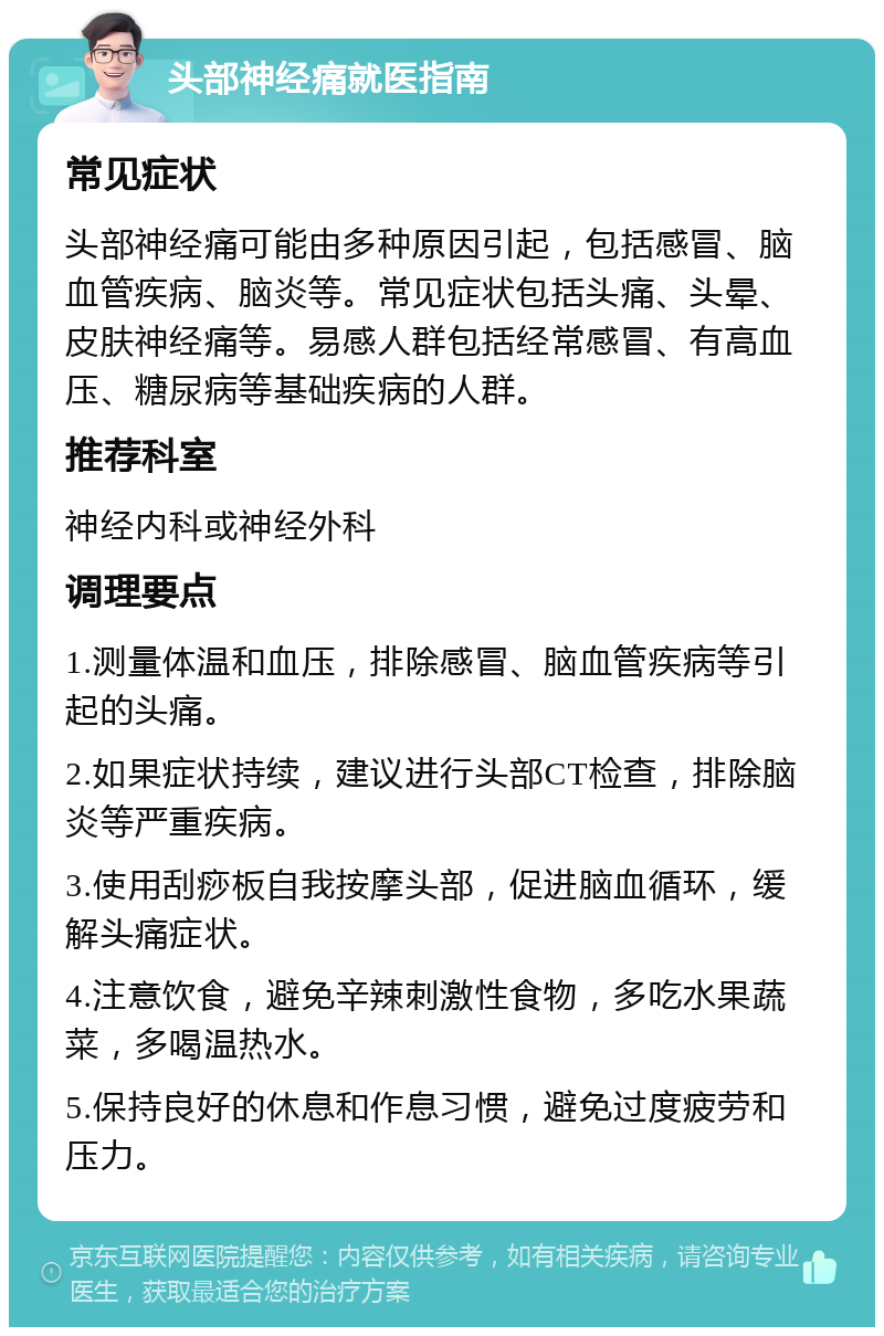 头部神经痛就医指南 常见症状 头部神经痛可能由多种原因引起，包括感冒、脑血管疾病、脑炎等。常见症状包括头痛、头晕、皮肤神经痛等。易感人群包括经常感冒、有高血压、糖尿病等基础疾病的人群。 推荐科室 神经内科或神经外科 调理要点 1.测量体温和血压，排除感冒、脑血管疾病等引起的头痛。 2.如果症状持续，建议进行头部CT检查，排除脑炎等严重疾病。 3.使用刮痧板自我按摩头部，促进脑血循环，缓解头痛症状。 4.注意饮食，避免辛辣刺激性食物，多吃水果蔬菜，多喝温热水。 5.保持良好的休息和作息习惯，避免过度疲劳和压力。