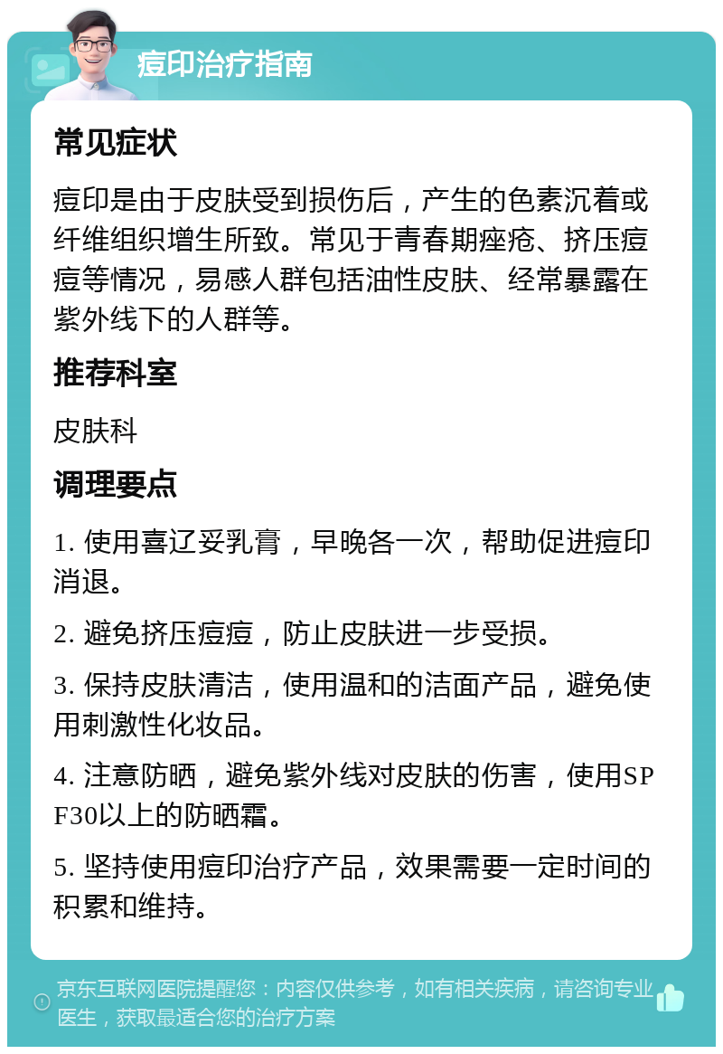 痘印治疗指南 常见症状 痘印是由于皮肤受到损伤后，产生的色素沉着或纤维组织增生所致。常见于青春期痤疮、挤压痘痘等情况，易感人群包括油性皮肤、经常暴露在紫外线下的人群等。 推荐科室 皮肤科 调理要点 1. 使用喜辽妥乳膏，早晚各一次，帮助促进痘印消退。 2. 避免挤压痘痘，防止皮肤进一步受损。 3. 保持皮肤清洁，使用温和的洁面产品，避免使用刺激性化妆品。 4. 注意防晒，避免紫外线对皮肤的伤害，使用SPF30以上的防晒霜。 5. 坚持使用痘印治疗产品，效果需要一定时间的积累和维持。