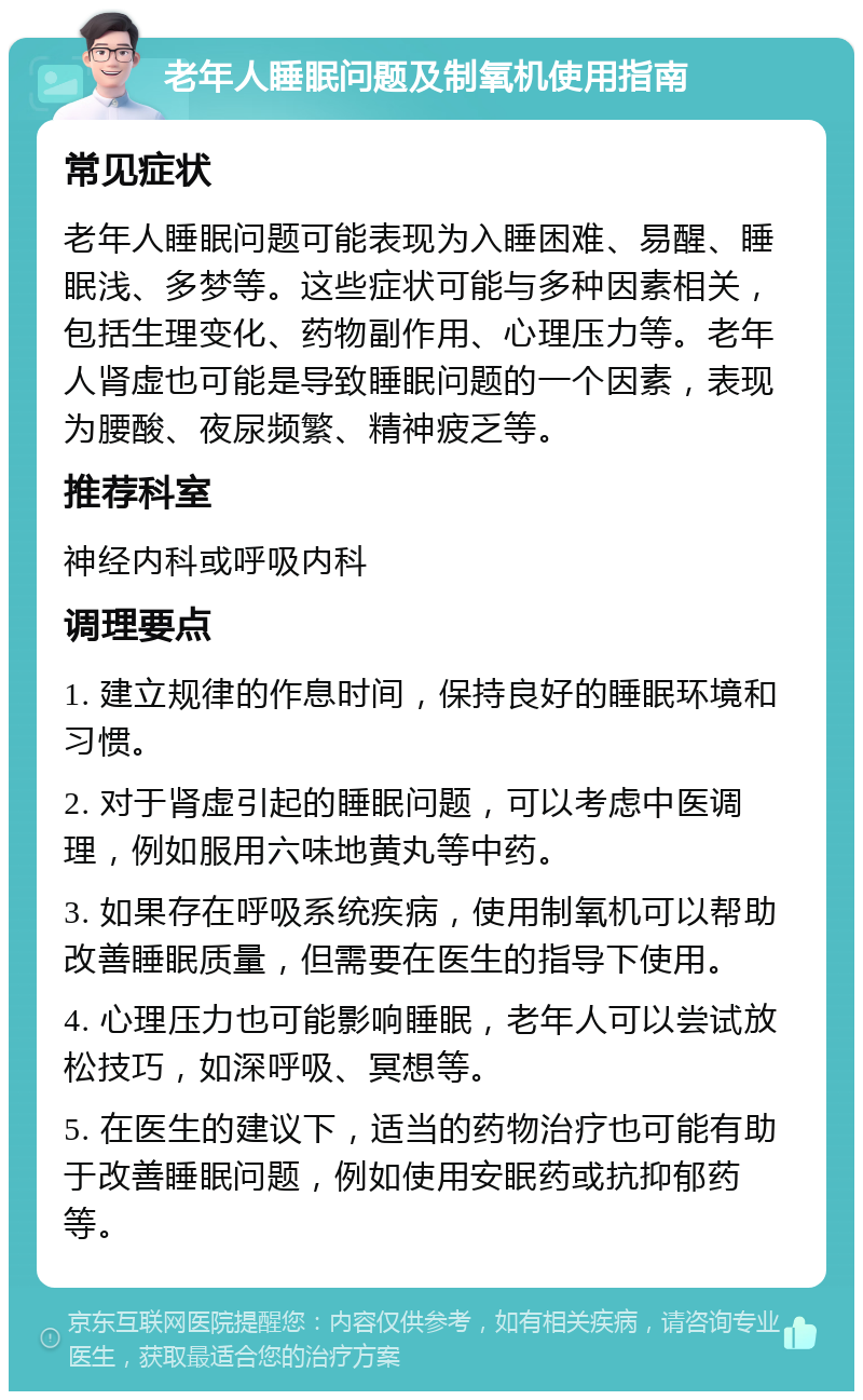 老年人睡眠问题及制氧机使用指南 常见症状 老年人睡眠问题可能表现为入睡困难、易醒、睡眠浅、多梦等。这些症状可能与多种因素相关，包括生理变化、药物副作用、心理压力等。老年人肾虚也可能是导致睡眠问题的一个因素，表现为腰酸、夜尿频繁、精神疲乏等。 推荐科室 神经内科或呼吸内科 调理要点 1. 建立规律的作息时间，保持良好的睡眠环境和习惯。 2. 对于肾虚引起的睡眠问题，可以考虑中医调理，例如服用六味地黄丸等中药。 3. 如果存在呼吸系统疾病，使用制氧机可以帮助改善睡眠质量，但需要在医生的指导下使用。 4. 心理压力也可能影响睡眠，老年人可以尝试放松技巧，如深呼吸、冥想等。 5. 在医生的建议下，适当的药物治疗也可能有助于改善睡眠问题，例如使用安眠药或抗抑郁药等。