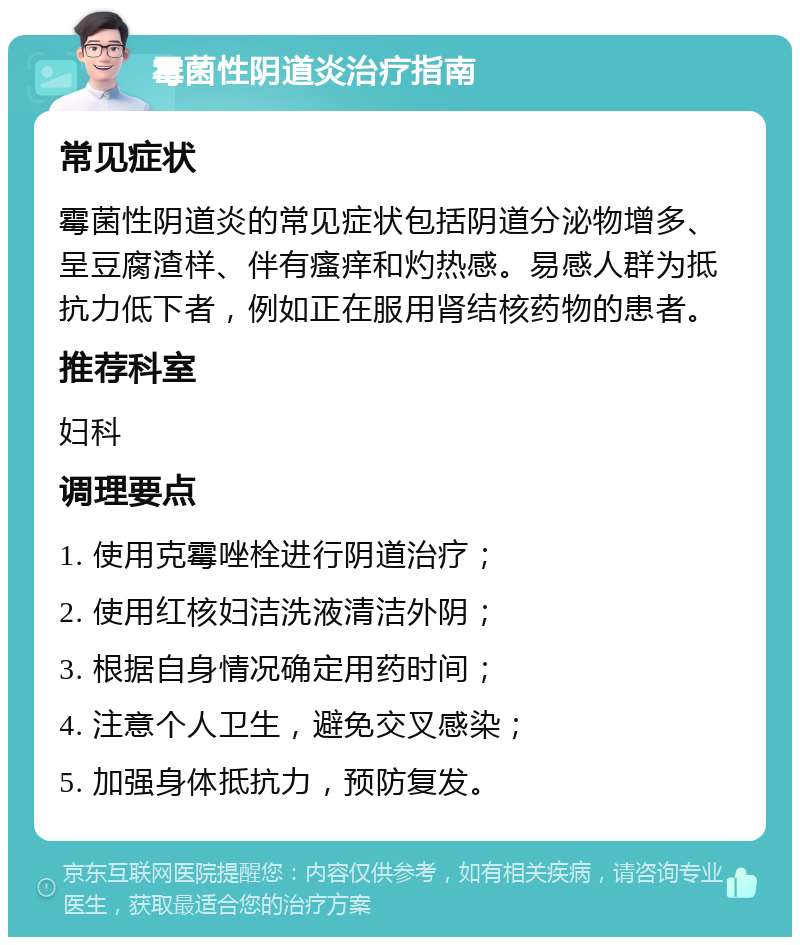 霉菌性阴道炎治疗指南 常见症状 霉菌性阴道炎的常见症状包括阴道分泌物增多、呈豆腐渣样、伴有瘙痒和灼热感。易感人群为抵抗力低下者，例如正在服用肾结核药物的患者。 推荐科室 妇科 调理要点 1. 使用克霉唑栓进行阴道治疗； 2. 使用红核妇洁洗液清洁外阴； 3. 根据自身情况确定用药时间； 4. 注意个人卫生，避免交叉感染； 5. 加强身体抵抗力，预防复发。