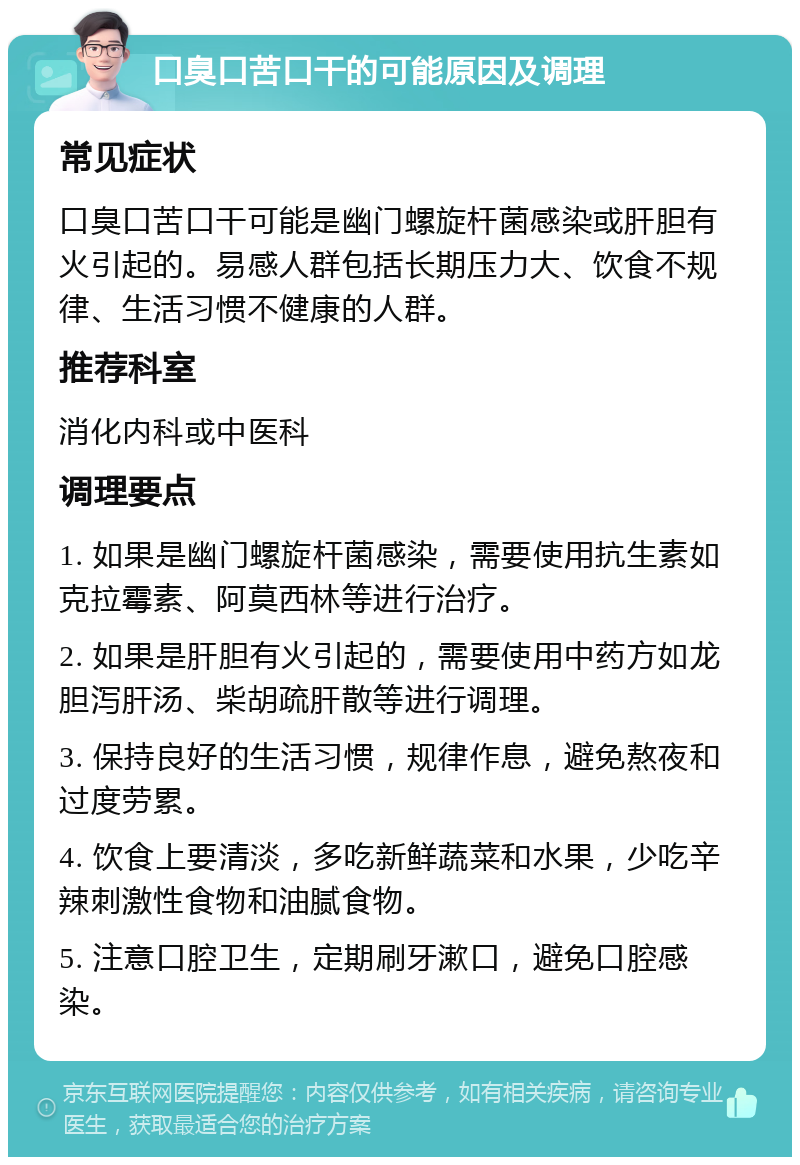 口臭口苦口干的可能原因及调理 常见症状 口臭口苦口干可能是幽门螺旋杆菌感染或肝胆有火引起的。易感人群包括长期压力大、饮食不规律、生活习惯不健康的人群。 推荐科室 消化内科或中医科 调理要点 1. 如果是幽门螺旋杆菌感染，需要使用抗生素如克拉霉素、阿莫西林等进行治疗。 2. 如果是肝胆有火引起的，需要使用中药方如龙胆泻肝汤、柴胡疏肝散等进行调理。 3. 保持良好的生活习惯，规律作息，避免熬夜和过度劳累。 4. 饮食上要清淡，多吃新鲜蔬菜和水果，少吃辛辣刺激性食物和油腻食物。 5. 注意口腔卫生，定期刷牙漱口，避免口腔感染。