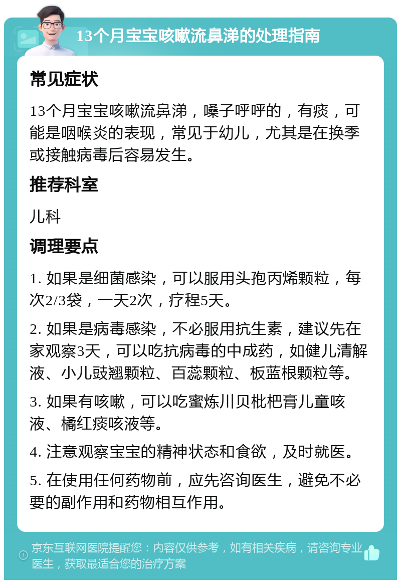 13个月宝宝咳嗽流鼻涕的处理指南 常见症状 13个月宝宝咳嗽流鼻涕，嗓子呼呼的，有痰，可能是咽喉炎的表现，常见于幼儿，尤其是在换季或接触病毒后容易发生。 推荐科室 儿科 调理要点 1. 如果是细菌感染，可以服用头孢丙烯颗粒，每次2/3袋，一天2次，疗程5天。 2. 如果是病毒感染，不必服用抗生素，建议先在家观察3天，可以吃抗病毒的中成药，如健儿清解液、小儿豉翘颗粒、百蕊颗粒、板蓝根颗粒等。 3. 如果有咳嗽，可以吃蜜炼川贝枇杷膏儿童咳液、橘红痰咳液等。 4. 注意观察宝宝的精神状态和食欲，及时就医。 5. 在使用任何药物前，应先咨询医生，避免不必要的副作用和药物相互作用。