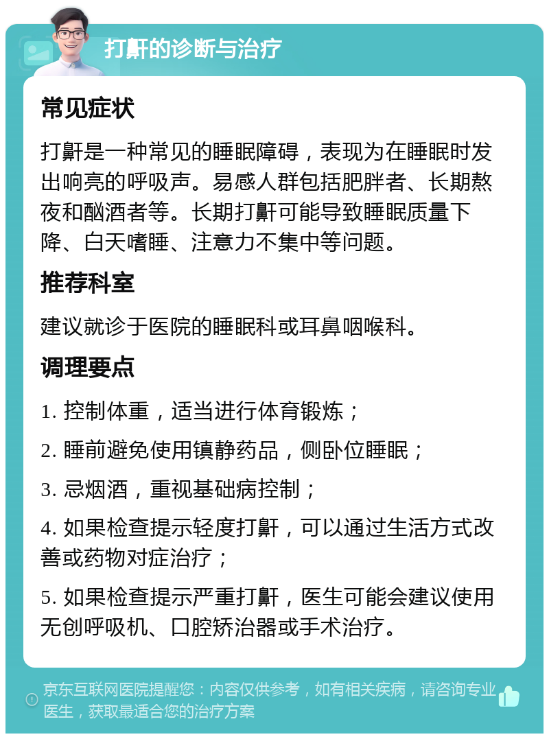 打鼾的诊断与治疗 常见症状 打鼾是一种常见的睡眠障碍，表现为在睡眠时发出响亮的呼吸声。易感人群包括肥胖者、长期熬夜和酗酒者等。长期打鼾可能导致睡眠质量下降、白天嗜睡、注意力不集中等问题。 推荐科室 建议就诊于医院的睡眠科或耳鼻咽喉科。 调理要点 1. 控制体重，适当进行体育锻炼； 2. 睡前避免使用镇静药品，侧卧位睡眠； 3. 忌烟酒，重视基础病控制； 4. 如果检查提示轻度打鼾，可以通过生活方式改善或药物对症治疗； 5. 如果检查提示严重打鼾，医生可能会建议使用无创呼吸机、口腔矫治器或手术治疗。