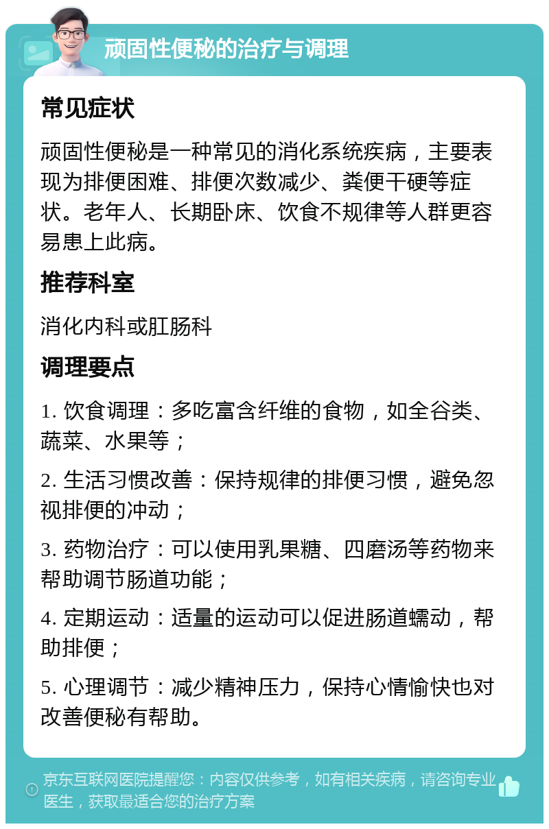 顽固性便秘的治疗与调理 常见症状 顽固性便秘是一种常见的消化系统疾病，主要表现为排便困难、排便次数减少、粪便干硬等症状。老年人、长期卧床、饮食不规律等人群更容易患上此病。 推荐科室 消化内科或肛肠科 调理要点 1. 饮食调理：多吃富含纤维的食物，如全谷类、蔬菜、水果等； 2. 生活习惯改善：保持规律的排便习惯，避免忽视排便的冲动； 3. 药物治疗：可以使用乳果糖、四磨汤等药物来帮助调节肠道功能； 4. 定期运动：适量的运动可以促进肠道蠕动，帮助排便； 5. 心理调节：减少精神压力，保持心情愉快也对改善便秘有帮助。