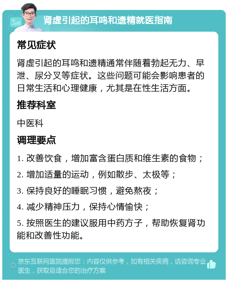 肾虚引起的耳鸣和遗精就医指南 常见症状 肾虚引起的耳鸣和遗精通常伴随着勃起无力、早泄、尿分叉等症状。这些问题可能会影响患者的日常生活和心理健康，尤其是在性生活方面。 推荐科室 中医科 调理要点 1. 改善饮食，增加富含蛋白质和维生素的食物； 2. 增加适量的运动，例如散步、太极等； 3. 保持良好的睡眠习惯，避免熬夜； 4. 减少精神压力，保持心情愉快； 5. 按照医生的建议服用中药方子，帮助恢复肾功能和改善性功能。