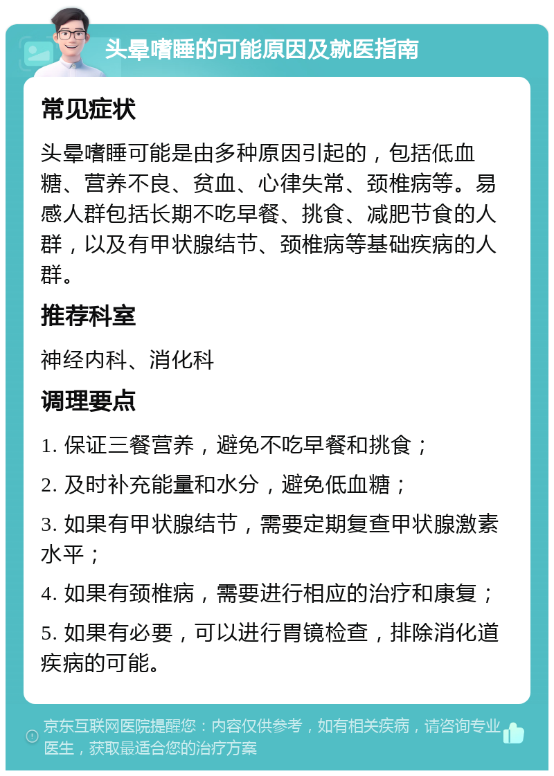 头晕嗜睡的可能原因及就医指南 常见症状 头晕嗜睡可能是由多种原因引起的，包括低血糖、营养不良、贫血、心律失常、颈椎病等。易感人群包括长期不吃早餐、挑食、减肥节食的人群，以及有甲状腺结节、颈椎病等基础疾病的人群。 推荐科室 神经内科、消化科 调理要点 1. 保证三餐营养，避免不吃早餐和挑食； 2. 及时补充能量和水分，避免低血糖； 3. 如果有甲状腺结节，需要定期复查甲状腺激素水平； 4. 如果有颈椎病，需要进行相应的治疗和康复； 5. 如果有必要，可以进行胃镜检查，排除消化道疾病的可能。