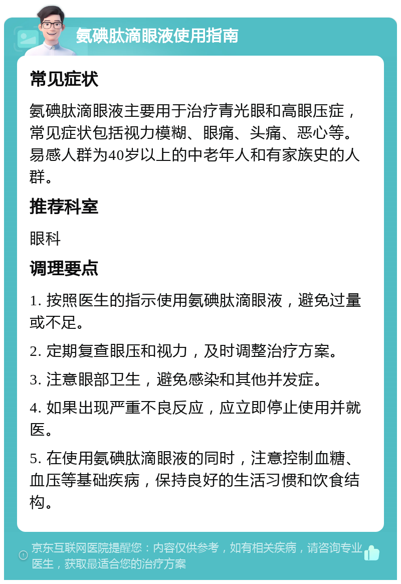 氨碘肽滴眼液使用指南 常见症状 氨碘肽滴眼液主要用于治疗青光眼和高眼压症，常见症状包括视力模糊、眼痛、头痛、恶心等。易感人群为40岁以上的中老年人和有家族史的人群。 推荐科室 眼科 调理要点 1. 按照医生的指示使用氨碘肽滴眼液，避免过量或不足。 2. 定期复查眼压和视力，及时调整治疗方案。 3. 注意眼部卫生，避免感染和其他并发症。 4. 如果出现严重不良反应，应立即停止使用并就医。 5. 在使用氨碘肽滴眼液的同时，注意控制血糖、血压等基础疾病，保持良好的生活习惯和饮食结构。