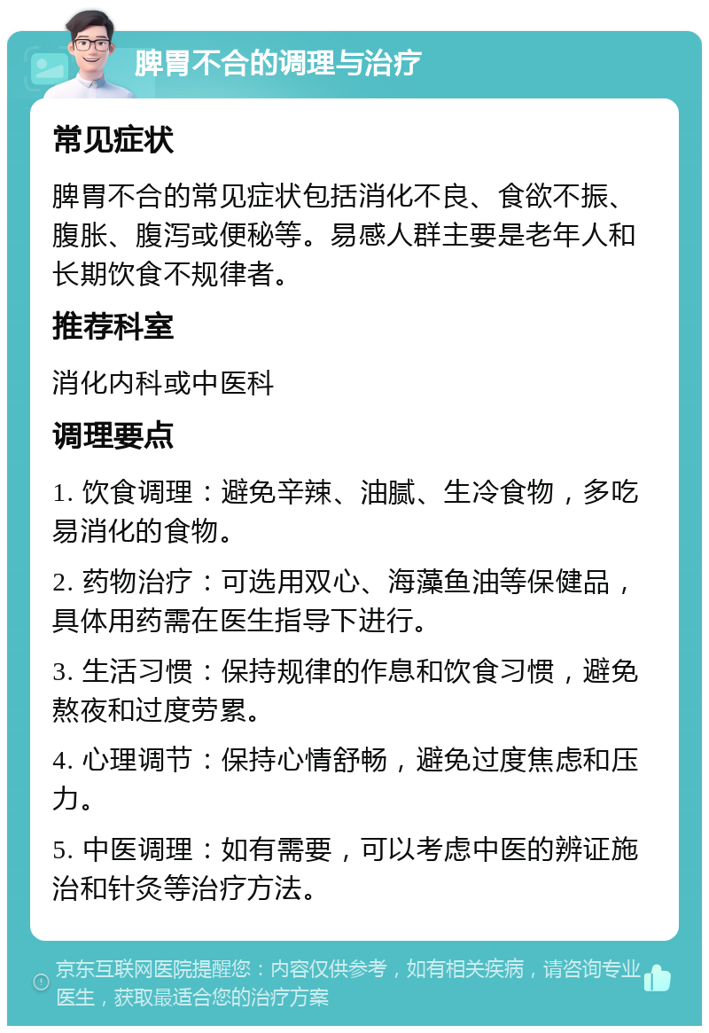 脾胃不合的调理与治疗 常见症状 脾胃不合的常见症状包括消化不良、食欲不振、腹胀、腹泻或便秘等。易感人群主要是老年人和长期饮食不规律者。 推荐科室 消化内科或中医科 调理要点 1. 饮食调理：避免辛辣、油腻、生冷食物，多吃易消化的食物。 2. 药物治疗：可选用双心、海藻鱼油等保健品，具体用药需在医生指导下进行。 3. 生活习惯：保持规律的作息和饮食习惯，避免熬夜和过度劳累。 4. 心理调节：保持心情舒畅，避免过度焦虑和压力。 5. 中医调理：如有需要，可以考虑中医的辨证施治和针灸等治疗方法。