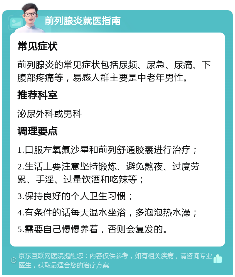 前列腺炎就医指南 常见症状 前列腺炎的常见症状包括尿频、尿急、尿痛、下腹部疼痛等，易感人群主要是中老年男性。 推荐科室 泌尿外科或男科 调理要点 1.口服左氧氟沙星和前列舒通胶囊进行治疗； 2.生活上要注意坚持锻炼、避免熬夜、过度劳累、手淫、过量饮酒和吃辣等； 3.保持良好的个人卫生习惯； 4.有条件的话每天温水坐浴，多泡泡热水澡； 5.需要自己慢慢养着，否则会复发的。