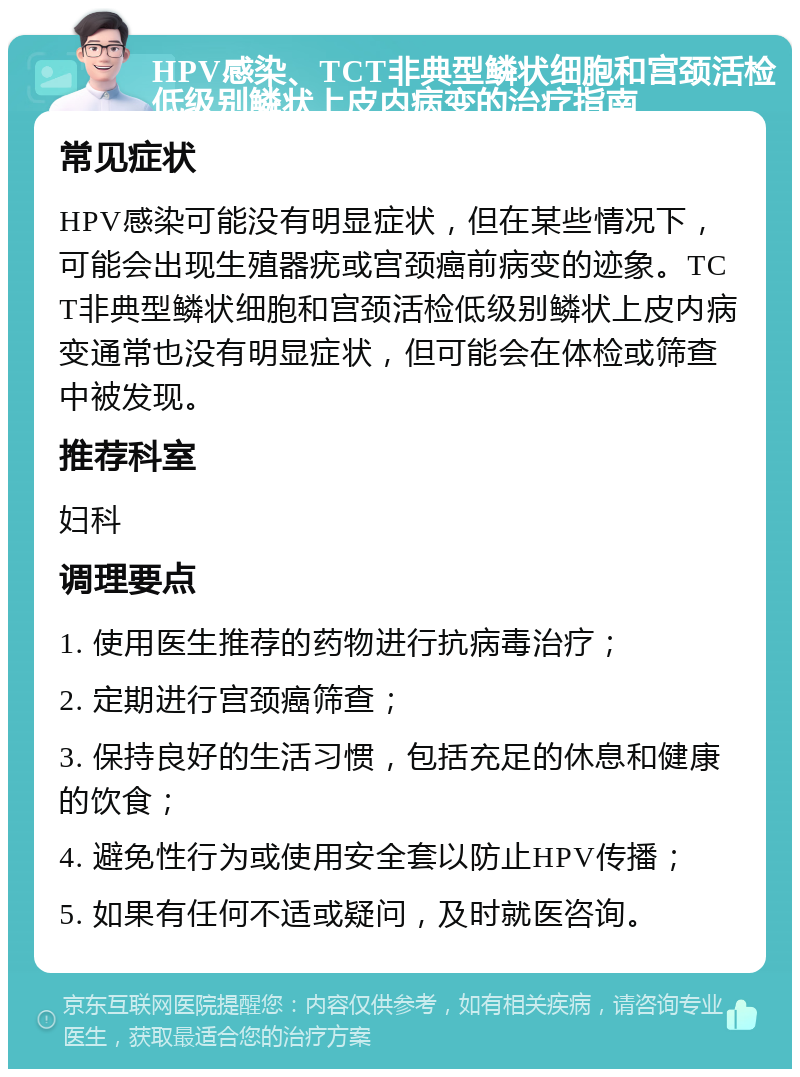 HPV感染、TCT非典型鳞状细胞和宫颈活检低级别鳞状上皮内病变的治疗指南 常见症状 HPV感染可能没有明显症状，但在某些情况下，可能会出现生殖器疣或宫颈癌前病变的迹象。TCT非典型鳞状细胞和宫颈活检低级别鳞状上皮内病变通常也没有明显症状，但可能会在体检或筛查中被发现。 推荐科室 妇科 调理要点 1. 使用医生推荐的药物进行抗病毒治疗； 2. 定期进行宫颈癌筛查； 3. 保持良好的生活习惯，包括充足的休息和健康的饮食； 4. 避免性行为或使用安全套以防止HPV传播； 5. 如果有任何不适或疑问，及时就医咨询。