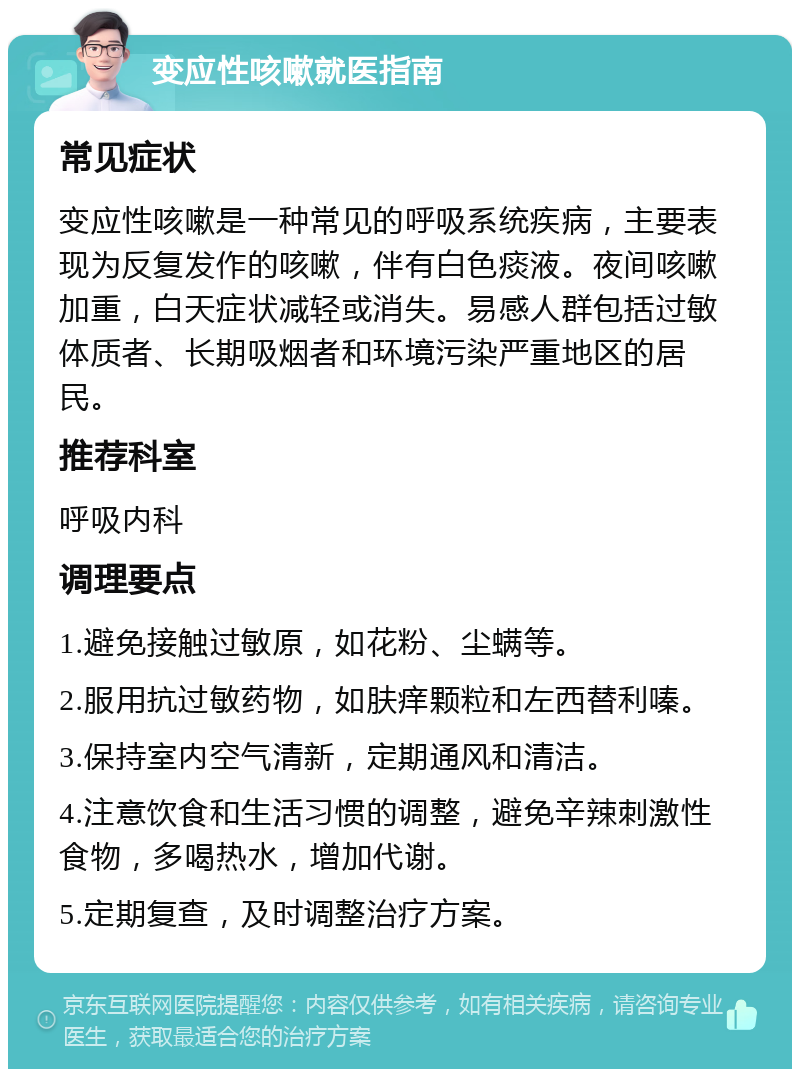 变应性咳嗽就医指南 常见症状 变应性咳嗽是一种常见的呼吸系统疾病，主要表现为反复发作的咳嗽，伴有白色痰液。夜间咳嗽加重，白天症状减轻或消失。易感人群包括过敏体质者、长期吸烟者和环境污染严重地区的居民。 推荐科室 呼吸内科 调理要点 1.避免接触过敏原，如花粉、尘螨等。 2.服用抗过敏药物，如肤痒颗粒和左西替利嗪。 3.保持室内空气清新，定期通风和清洁。 4.注意饮食和生活习惯的调整，避免辛辣刺激性食物，多喝热水，增加代谢。 5.定期复查，及时调整治疗方案。