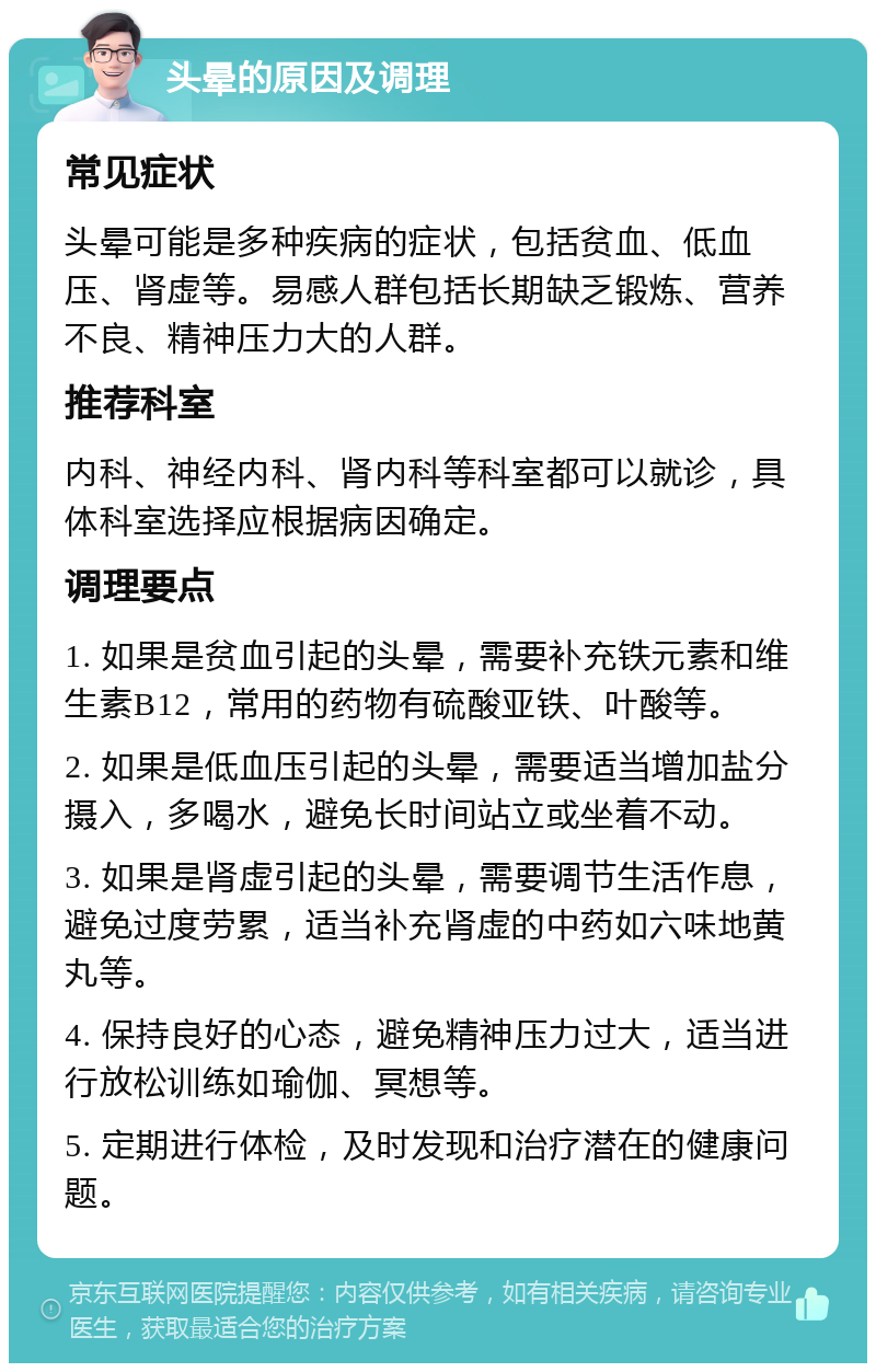 头晕的原因及调理 常见症状 头晕可能是多种疾病的症状，包括贫血、低血压、肾虚等。易感人群包括长期缺乏锻炼、营养不良、精神压力大的人群。 推荐科室 内科、神经内科、肾内科等科室都可以就诊，具体科室选择应根据病因确定。 调理要点 1. 如果是贫血引起的头晕，需要补充铁元素和维生素B12，常用的药物有硫酸亚铁、叶酸等。 2. 如果是低血压引起的头晕，需要适当增加盐分摄入，多喝水，避免长时间站立或坐着不动。 3. 如果是肾虚引起的头晕，需要调节生活作息，避免过度劳累，适当补充肾虚的中药如六味地黄丸等。 4. 保持良好的心态，避免精神压力过大，适当进行放松训练如瑜伽、冥想等。 5. 定期进行体检，及时发现和治疗潜在的健康问题。