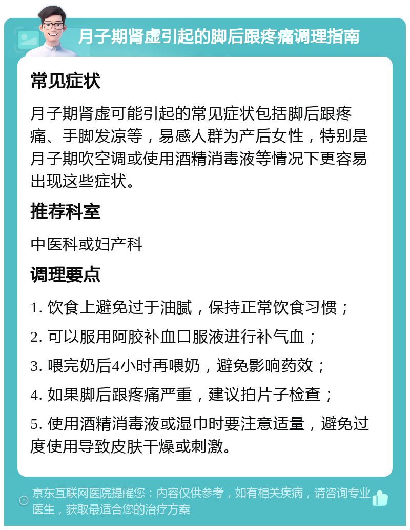 月子期肾虚引起的脚后跟疼痛调理指南 常见症状 月子期肾虚可能引起的常见症状包括脚后跟疼痛、手脚发凉等，易感人群为产后女性，特别是月子期吹空调或使用酒精消毒液等情况下更容易出现这些症状。 推荐科室 中医科或妇产科 调理要点 1. 饮食上避免过于油腻，保持正常饮食习惯； 2. 可以服用阿胶补血口服液进行补气血； 3. 喂完奶后4小时再喂奶，避免影响药效； 4. 如果脚后跟疼痛严重，建议拍片子检查； 5. 使用酒精消毒液或湿巾时要注意适量，避免过度使用导致皮肤干燥或刺激。