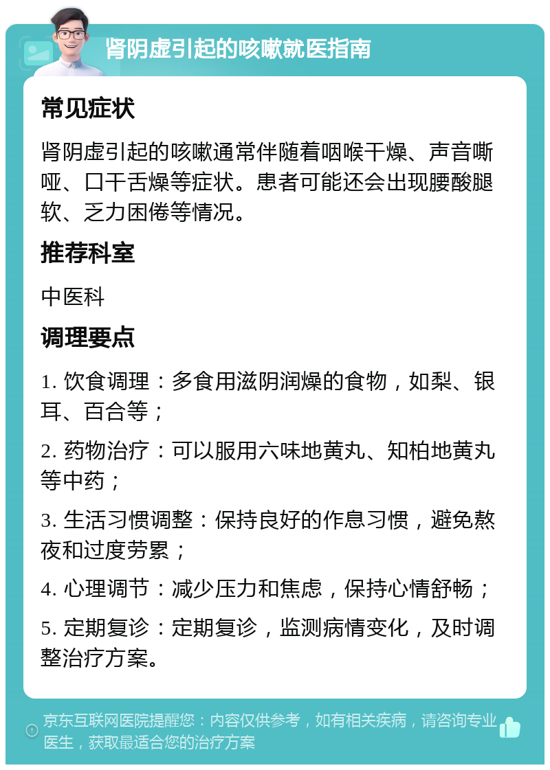 肾阴虚引起的咳嗽就医指南 常见症状 肾阴虚引起的咳嗽通常伴随着咽喉干燥、声音嘶哑、口干舌燥等症状。患者可能还会出现腰酸腿软、乏力困倦等情况。 推荐科室 中医科 调理要点 1. 饮食调理：多食用滋阴润燥的食物，如梨、银耳、百合等； 2. 药物治疗：可以服用六味地黄丸、知柏地黄丸等中药； 3. 生活习惯调整：保持良好的作息习惯，避免熬夜和过度劳累； 4. 心理调节：减少压力和焦虑，保持心情舒畅； 5. 定期复诊：定期复诊，监测病情变化，及时调整治疗方案。