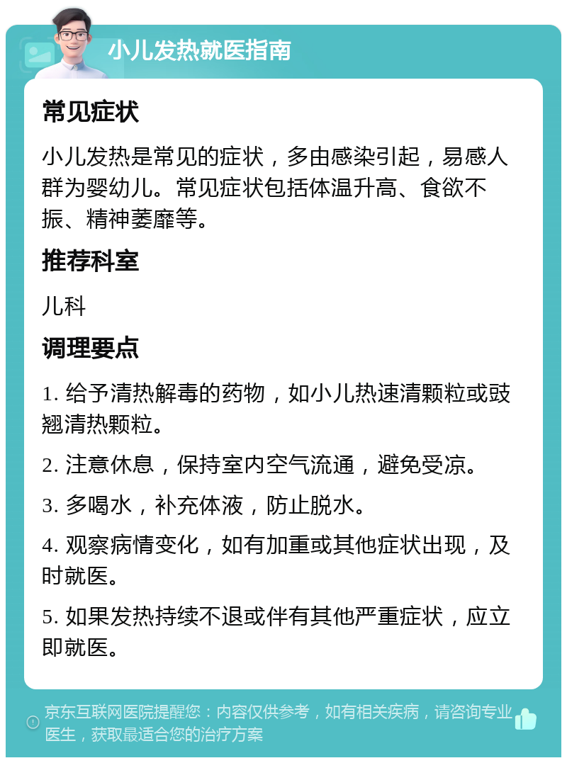 小儿发热就医指南 常见症状 小儿发热是常见的症状，多由感染引起，易感人群为婴幼儿。常见症状包括体温升高、食欲不振、精神萎靡等。 推荐科室 儿科 调理要点 1. 给予清热解毒的药物，如小儿热速清颗粒或豉翘清热颗粒。 2. 注意休息，保持室内空气流通，避免受凉。 3. 多喝水，补充体液，防止脱水。 4. 观察病情变化，如有加重或其他症状出现，及时就医。 5. 如果发热持续不退或伴有其他严重症状，应立即就医。