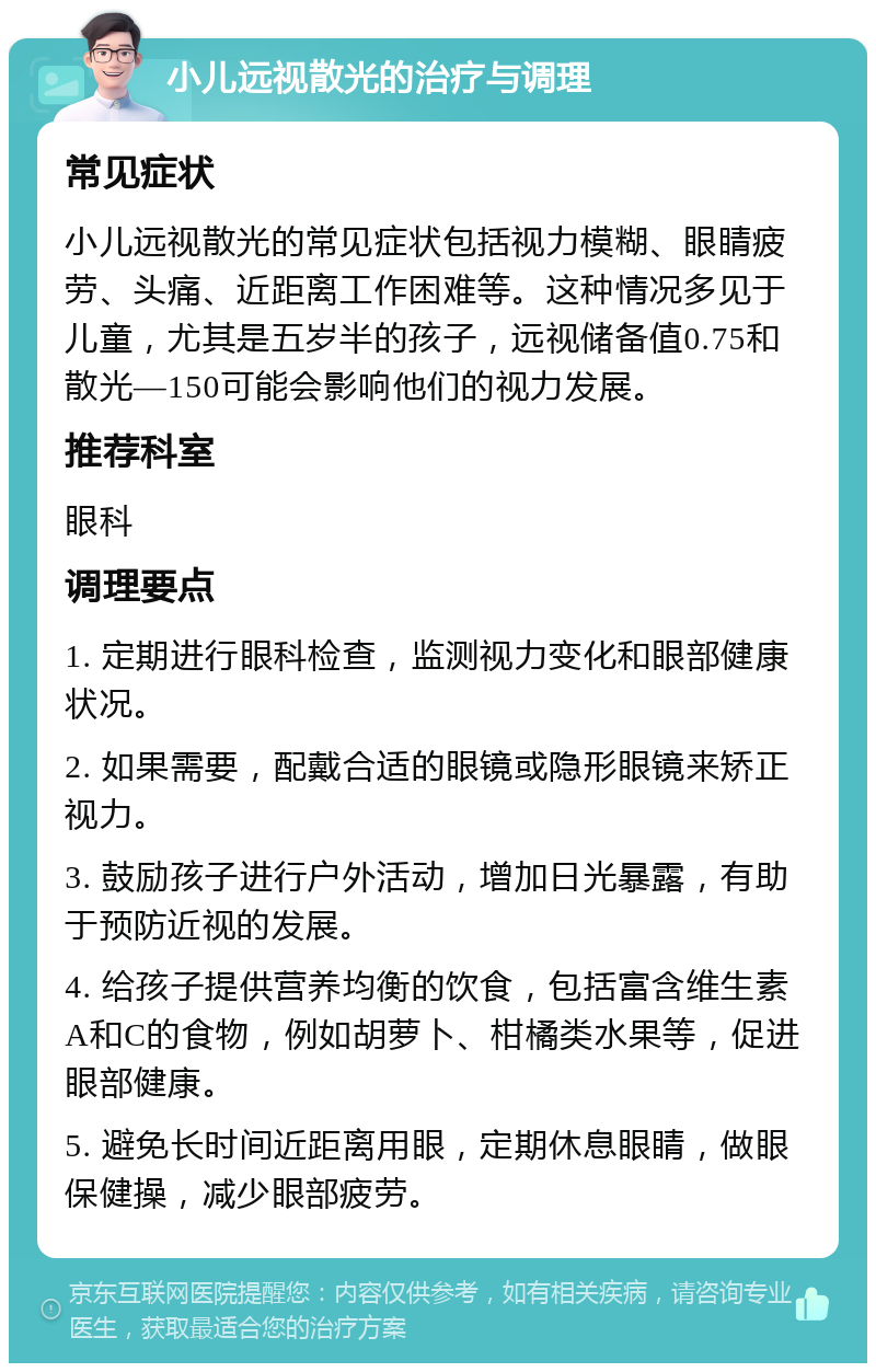 小儿远视散光的治疗与调理 常见症状 小儿远视散光的常见症状包括视力模糊、眼睛疲劳、头痛、近距离工作困难等。这种情况多见于儿童，尤其是五岁半的孩子，远视储备值0.75和散光—150可能会影响他们的视力发展。 推荐科室 眼科 调理要点 1. 定期进行眼科检查，监测视力变化和眼部健康状况。 2. 如果需要，配戴合适的眼镜或隐形眼镜来矫正视力。 3. 鼓励孩子进行户外活动，增加日光暴露，有助于预防近视的发展。 4. 给孩子提供营养均衡的饮食，包括富含维生素A和C的食物，例如胡萝卜、柑橘类水果等，促进眼部健康。 5. 避免长时间近距离用眼，定期休息眼睛，做眼保健操，减少眼部疲劳。