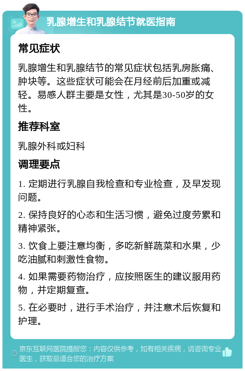 乳腺增生和乳腺结节就医指南 常见症状 乳腺增生和乳腺结节的常见症状包括乳房胀痛、肿块等。这些症状可能会在月经前后加重或减轻。易感人群主要是女性，尤其是30-50岁的女性。 推荐科室 乳腺外科或妇科 调理要点 1. 定期进行乳腺自我检查和专业检查，及早发现问题。 2. 保持良好的心态和生活习惯，避免过度劳累和精神紧张。 3. 饮食上要注意均衡，多吃新鲜蔬菜和水果，少吃油腻和刺激性食物。 4. 如果需要药物治疗，应按照医生的建议服用药物，并定期复查。 5. 在必要时，进行手术治疗，并注意术后恢复和护理。