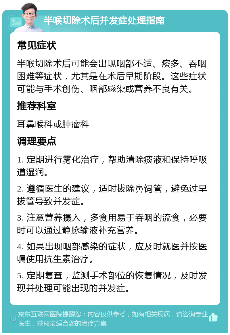 半喉切除术后并发症处理指南 常见症状 半喉切除术后可能会出现咽部不适、痰多、吞咽困难等症状，尤其是在术后早期阶段。这些症状可能与手术创伤、咽部感染或营养不良有关。 推荐科室 耳鼻喉科或肿瘤科 调理要点 1. 定期进行雾化治疗，帮助清除痰液和保持呼吸道湿润。 2. 遵循医生的建议，适时拔除鼻饲管，避免过早拔管导致并发症。 3. 注意营养摄入，多食用易于吞咽的流食，必要时可以通过静脉输液补充营养。 4. 如果出现咽部感染的症状，应及时就医并按医嘱使用抗生素治疗。 5. 定期复查，监测手术部位的恢复情况，及时发现并处理可能出现的并发症。