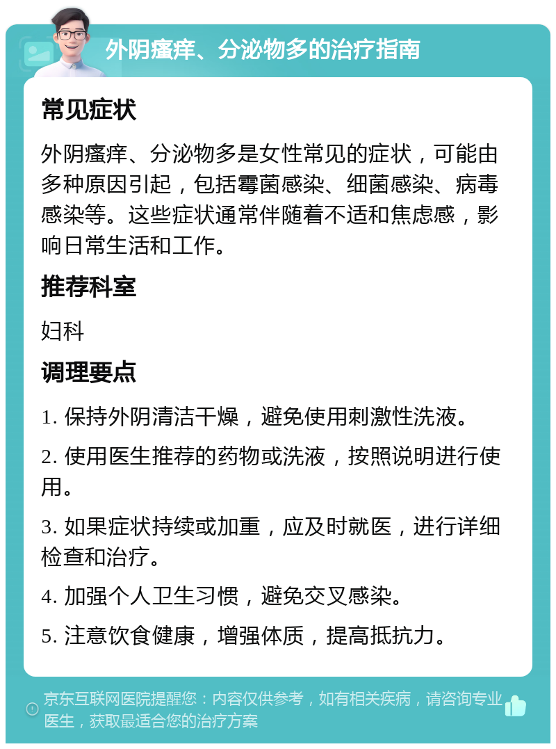 外阴瘙痒、分泌物多的治疗指南 常见症状 外阴瘙痒、分泌物多是女性常见的症状，可能由多种原因引起，包括霉菌感染、细菌感染、病毒感染等。这些症状通常伴随着不适和焦虑感，影响日常生活和工作。 推荐科室 妇科 调理要点 1. 保持外阴清洁干燥，避免使用刺激性洗液。 2. 使用医生推荐的药物或洗液，按照说明进行使用。 3. 如果症状持续或加重，应及时就医，进行详细检查和治疗。 4. 加强个人卫生习惯，避免交叉感染。 5. 注意饮食健康，增强体质，提高抵抗力。