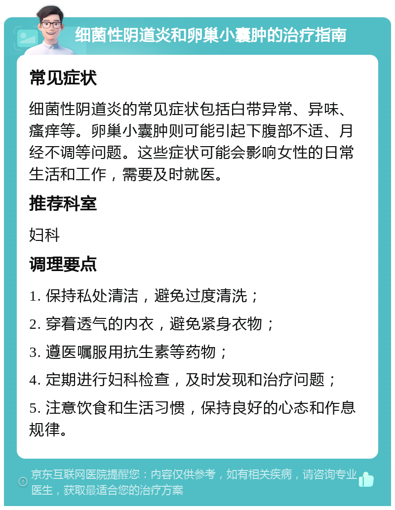 细菌性阴道炎和卵巢小囊肿的治疗指南 常见症状 细菌性阴道炎的常见症状包括白带异常、异味、瘙痒等。卵巢小囊肿则可能引起下腹部不适、月经不调等问题。这些症状可能会影响女性的日常生活和工作，需要及时就医。 推荐科室 妇科 调理要点 1. 保持私处清洁，避免过度清洗； 2. 穿着透气的内衣，避免紧身衣物； 3. 遵医嘱服用抗生素等药物； 4. 定期进行妇科检查，及时发现和治疗问题； 5. 注意饮食和生活习惯，保持良好的心态和作息规律。