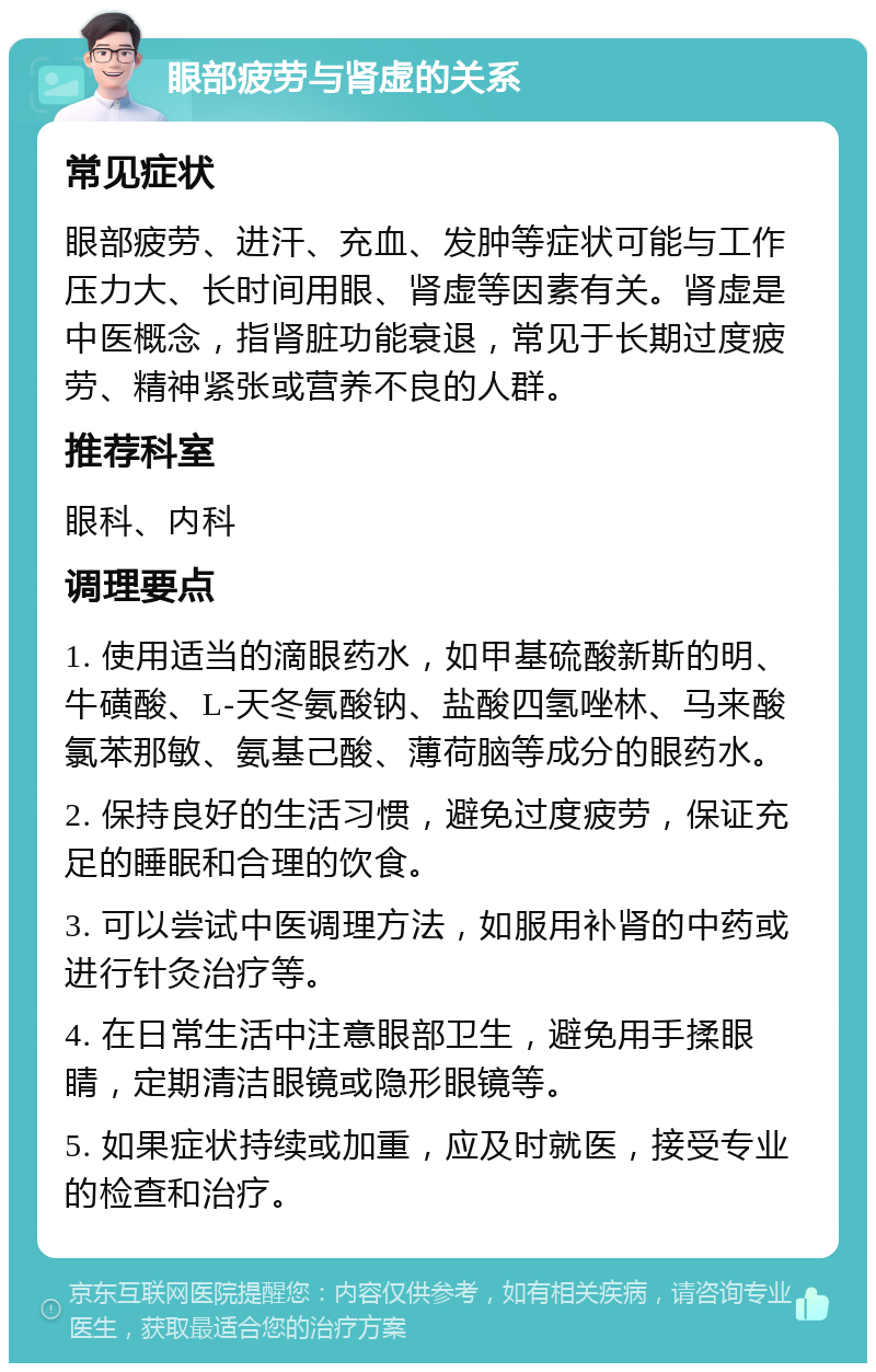 眼部疲劳与肾虚的关系 常见症状 眼部疲劳、进汗、充血、发肿等症状可能与工作压力大、长时间用眼、肾虚等因素有关。肾虚是中医概念，指肾脏功能衰退，常见于长期过度疲劳、精神紧张或营养不良的人群。 推荐科室 眼科、内科 调理要点 1. 使用适当的滴眼药水，如甲基硫酸新斯的明、牛磺酸、L-天冬氨酸钠、盐酸四氢唑林、马来酸氯苯那敏、氨基己酸、薄荷脑等成分的眼药水。 2. 保持良好的生活习惯，避免过度疲劳，保证充足的睡眠和合理的饮食。 3. 可以尝试中医调理方法，如服用补肾的中药或进行针灸治疗等。 4. 在日常生活中注意眼部卫生，避免用手揉眼睛，定期清洁眼镜或隐形眼镜等。 5. 如果症状持续或加重，应及时就医，接受专业的检查和治疗。