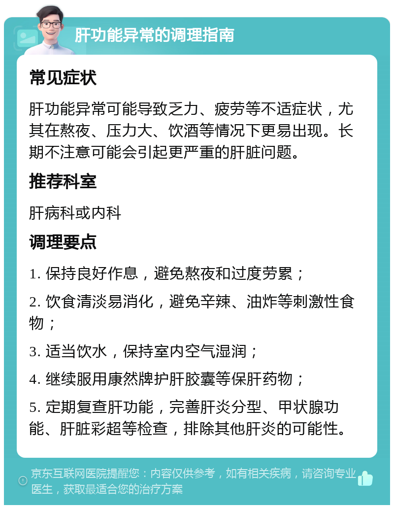 肝功能异常的调理指南 常见症状 肝功能异常可能导致乏力、疲劳等不适症状，尤其在熬夜、压力大、饮酒等情况下更易出现。长期不注意可能会引起更严重的肝脏问题。 推荐科室 肝病科或内科 调理要点 1. 保持良好作息，避免熬夜和过度劳累； 2. 饮食清淡易消化，避免辛辣、油炸等刺激性食物； 3. 适当饮水，保持室内空气湿润； 4. 继续服用康然牌护肝胶囊等保肝药物； 5. 定期复查肝功能，完善肝炎分型、甲状腺功能、肝脏彩超等检查，排除其他肝炎的可能性。