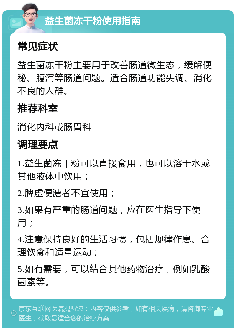 益生菌冻干粉使用指南 常见症状 益生菌冻干粉主要用于改善肠道微生态，缓解便秘、腹泻等肠道问题。适合肠道功能失调、消化不良的人群。 推荐科室 消化内科或肠胃科 调理要点 1.益生菌冻干粉可以直接食用，也可以溶于水或其他液体中饮用； 2.脾虚便溏者不宜使用； 3.如果有严重的肠道问题，应在医生指导下使用； 4.注意保持良好的生活习惯，包括规律作息、合理饮食和适量运动； 5.如有需要，可以结合其他药物治疗，例如乳酸菌素等。