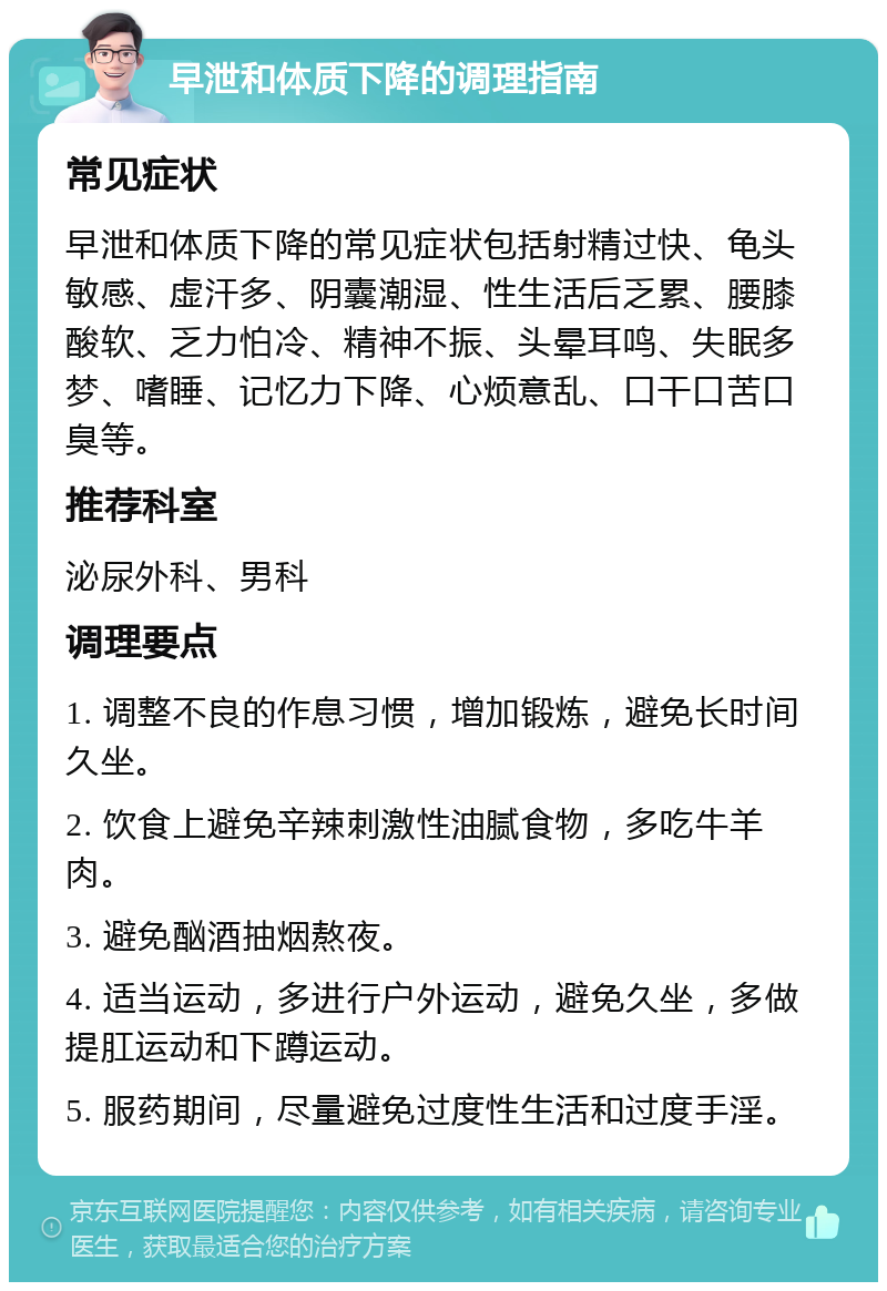 早泄和体质下降的调理指南 常见症状 早泄和体质下降的常见症状包括射精过快、龟头敏感、虚汗多、阴囊潮湿、性生活后乏累、腰膝酸软、乏力怕冷、精神不振、头晕耳鸣、失眠多梦、嗜睡、记忆力下降、心烦意乱、口干口苦口臭等。 推荐科室 泌尿外科、男科 调理要点 1. 调整不良的作息习惯，增加锻炼，避免长时间久坐。 2. 饮食上避免辛辣刺激性油腻食物，多吃牛羊肉。 3. 避免酗酒抽烟熬夜。 4. 适当运动，多进行户外运动，避免久坐，多做提肛运动和下蹲运动。 5. 服药期间，尽量避免过度性生活和过度手淫。