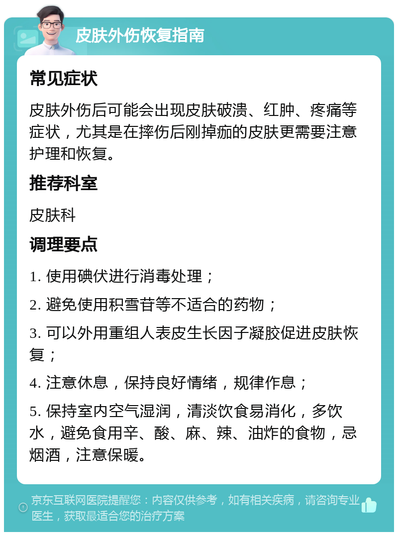 皮肤外伤恢复指南 常见症状 皮肤外伤后可能会出现皮肤破溃、红肿、疼痛等症状，尤其是在摔伤后刚掉痂的皮肤更需要注意护理和恢复。 推荐科室 皮肤科 调理要点 1. 使用碘伏进行消毒处理； 2. 避免使用积雪苷等不适合的药物； 3. 可以外用重组人表皮生长因子凝胶促进皮肤恢复； 4. 注意休息，保持良好情绪，规律作息； 5. 保持室内空气湿润，清淡饮食易消化，多饮水，避免食用辛、酸、麻、辣、油炸的食物，忌烟酒，注意保暖。