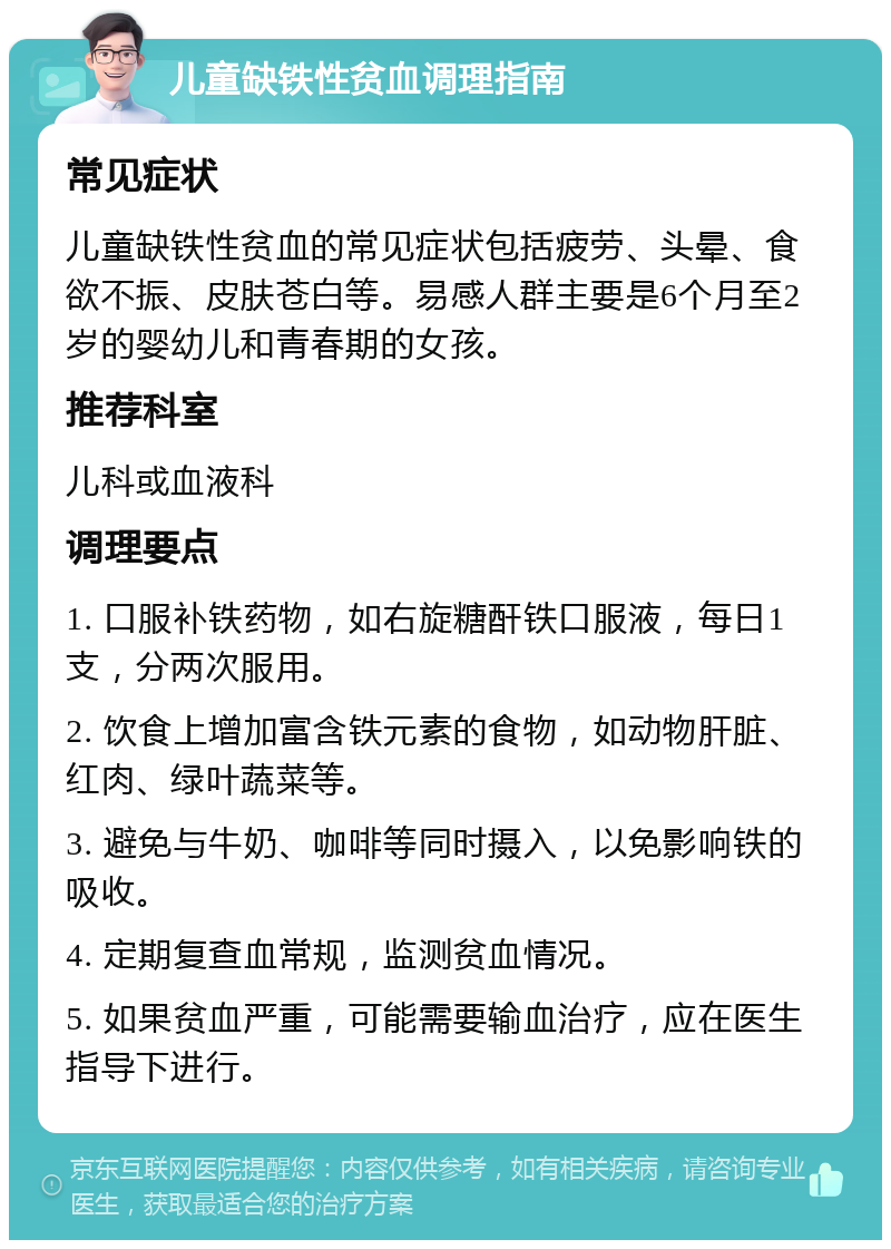 儿童缺铁性贫血调理指南 常见症状 儿童缺铁性贫血的常见症状包括疲劳、头晕、食欲不振、皮肤苍白等。易感人群主要是6个月至2岁的婴幼儿和青春期的女孩。 推荐科室 儿科或血液科 调理要点 1. 口服补铁药物，如右旋糖酐铁口服液，每日1支，分两次服用。 2. 饮食上增加富含铁元素的食物，如动物肝脏、红肉、绿叶蔬菜等。 3. 避免与牛奶、咖啡等同时摄入，以免影响铁的吸收。 4. 定期复查血常规，监测贫血情况。 5. 如果贫血严重，可能需要输血治疗，应在医生指导下进行。