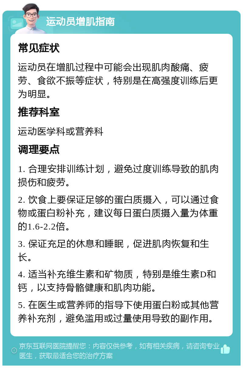 运动员增肌指南 常见症状 运动员在增肌过程中可能会出现肌肉酸痛、疲劳、食欲不振等症状，特别是在高强度训练后更为明显。 推荐科室 运动医学科或营养科 调理要点 1. 合理安排训练计划，避免过度训练导致的肌肉损伤和疲劳。 2. 饮食上要保证足够的蛋白质摄入，可以通过食物或蛋白粉补充，建议每日蛋白质摄入量为体重的1.6-2.2倍。 3. 保证充足的休息和睡眠，促进肌肉恢复和生长。 4. 适当补充维生素和矿物质，特别是维生素D和钙，以支持骨骼健康和肌肉功能。 5. 在医生或营养师的指导下使用蛋白粉或其他营养补充剂，避免滥用或过量使用导致的副作用。