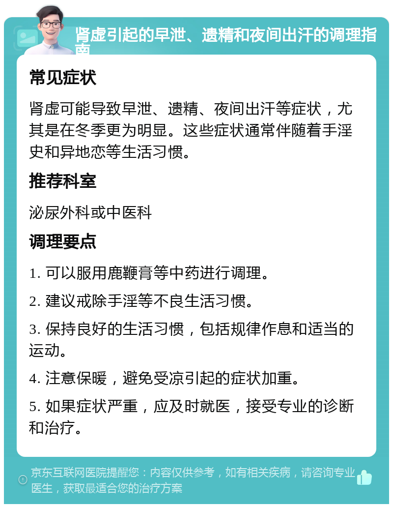 肾虚引起的早泄、遗精和夜间出汗的调理指南 常见症状 肾虚可能导致早泄、遗精、夜间出汗等症状，尤其是在冬季更为明显。这些症状通常伴随着手淫史和异地恋等生活习惯。 推荐科室 泌尿外科或中医科 调理要点 1. 可以服用鹿鞭膏等中药进行调理。 2. 建议戒除手淫等不良生活习惯。 3. 保持良好的生活习惯，包括规律作息和适当的运动。 4. 注意保暖，避免受凉引起的症状加重。 5. 如果症状严重，应及时就医，接受专业的诊断和治疗。