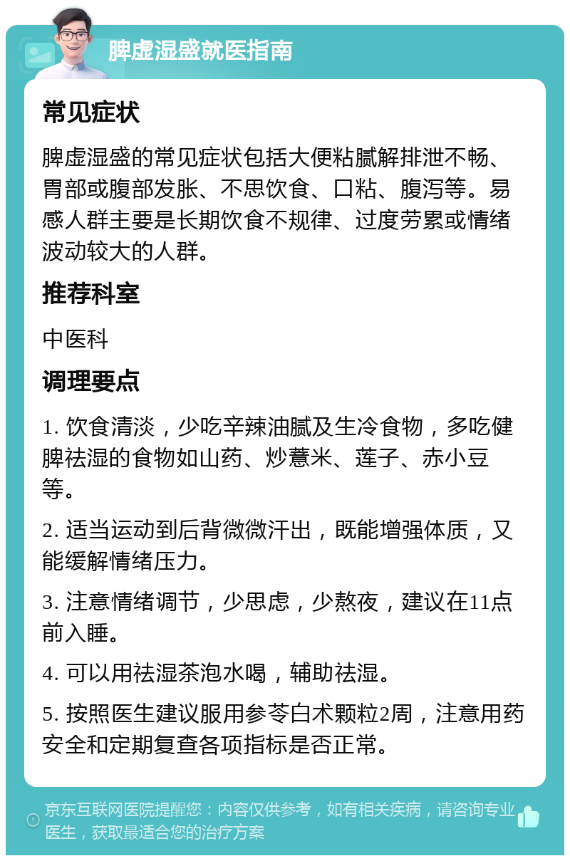 脾虚湿盛就医指南 常见症状 脾虚湿盛的常见症状包括大便粘腻解排泄不畅、胃部或腹部发胀、不思饮食、口粘、腹泻等。易感人群主要是长期饮食不规律、过度劳累或情绪波动较大的人群。 推荐科室 中医科 调理要点 1. 饮食清淡，少吃辛辣油腻及生冷食物，多吃健脾祛湿的食物如山药、炒薏米、莲子、赤小豆等。 2. 适当运动到后背微微汗出，既能增强体质，又能缓解情绪压力。 3. 注意情绪调节，少思虑，少熬夜，建议在11点前入睡。 4. 可以用祛湿茶泡水喝，辅助祛湿。 5. 按照医生建议服用参苓白术颗粒2周，注意用药安全和定期复查各项指标是否正常。