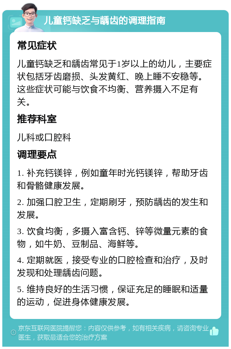 儿童钙缺乏与龋齿的调理指南 常见症状 儿童钙缺乏和龋齿常见于1岁以上的幼儿，主要症状包括牙齿磨损、头发黄红、晚上睡不安稳等。这些症状可能与饮食不均衡、营养摄入不足有关。 推荐科室 儿科或口腔科 调理要点 1. 补充钙镁锌，例如童年时光钙镁锌，帮助牙齿和骨骼健康发展。 2. 加强口腔卫生，定期刷牙，预防龋齿的发生和发展。 3. 饮食均衡，多摄入富含钙、锌等微量元素的食物，如牛奶、豆制品、海鲜等。 4. 定期就医，接受专业的口腔检查和治疗，及时发现和处理龋齿问题。 5. 维持良好的生活习惯，保证充足的睡眠和适量的运动，促进身体健康发展。