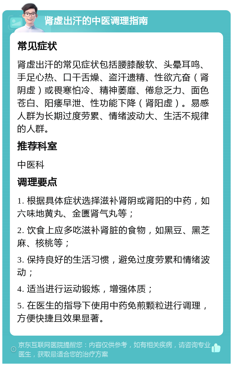 肾虚出汗的中医调理指南 常见症状 肾虚出汗的常见症状包括腰膝酸软、头晕耳鸣、手足心热、口干舌燥、盗汗遗精、性欲亢奋（肾阴虚）或畏寒怕冷、精神萎靡、倦怠乏力、面色苍白、阳痿早泄、性功能下降（肾阳虚）。易感人群为长期过度劳累、情绪波动大、生活不规律的人群。 推荐科室 中医科 调理要点 1. 根据具体症状选择滋补肾阴或肾阳的中药，如六味地黄丸、金匮肾气丸等； 2. 饮食上应多吃滋补肾脏的食物，如黑豆、黑芝麻、核桃等； 3. 保持良好的生活习惯，避免过度劳累和情绪波动； 4. 适当进行运动锻炼，增强体质； 5. 在医生的指导下使用中药免煎颗粒进行调理，方便快捷且效果显著。