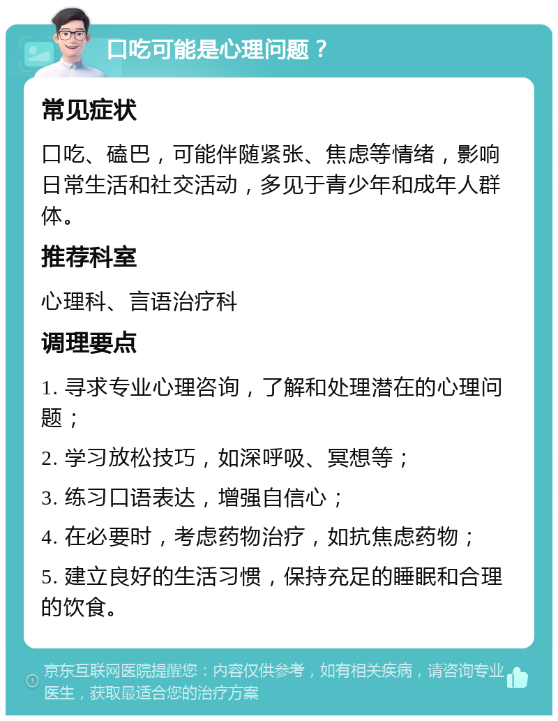 口吃可能是心理问题？ 常见症状 口吃、磕巴，可能伴随紧张、焦虑等情绪，影响日常生活和社交活动，多见于青少年和成年人群体。 推荐科室 心理科、言语治疗科 调理要点 1. 寻求专业心理咨询，了解和处理潜在的心理问题； 2. 学习放松技巧，如深呼吸、冥想等； 3. 练习口语表达，增强自信心； 4. 在必要时，考虑药物治疗，如抗焦虑药物； 5. 建立良好的生活习惯，保持充足的睡眠和合理的饮食。