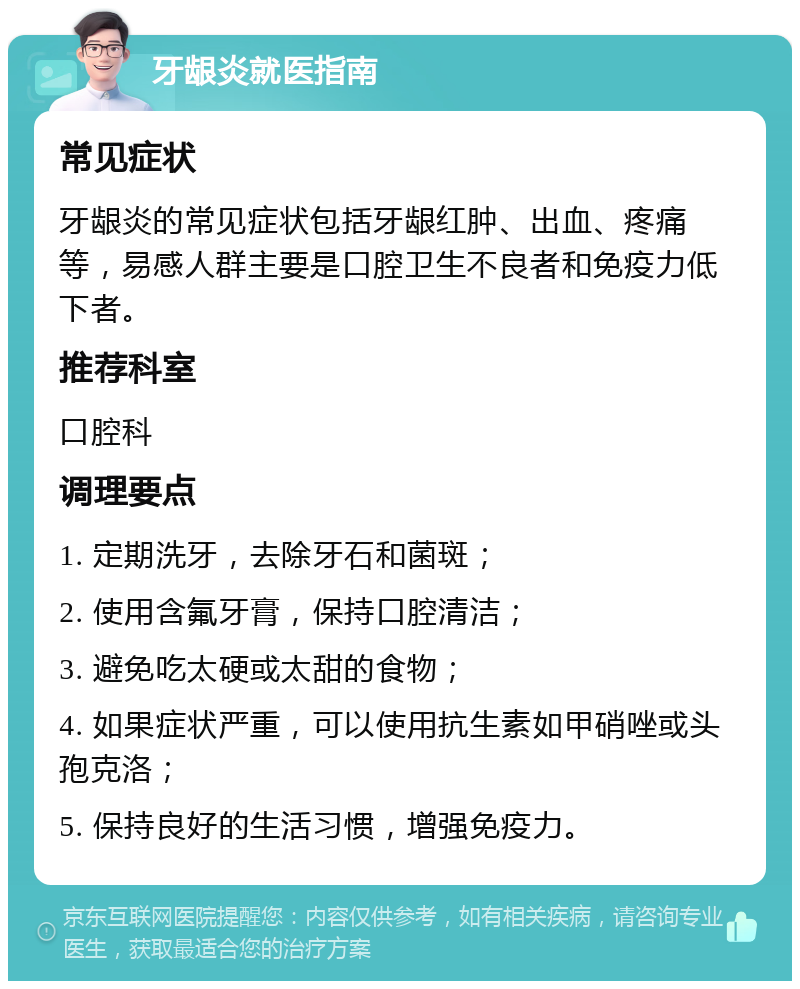 牙龈炎就医指南 常见症状 牙龈炎的常见症状包括牙龈红肿、出血、疼痛等，易感人群主要是口腔卫生不良者和免疫力低下者。 推荐科室 口腔科 调理要点 1. 定期洗牙，去除牙石和菌斑； 2. 使用含氟牙膏，保持口腔清洁； 3. 避免吃太硬或太甜的食物； 4. 如果症状严重，可以使用抗生素如甲硝唑或头孢克洛； 5. 保持良好的生活习惯，增强免疫力。