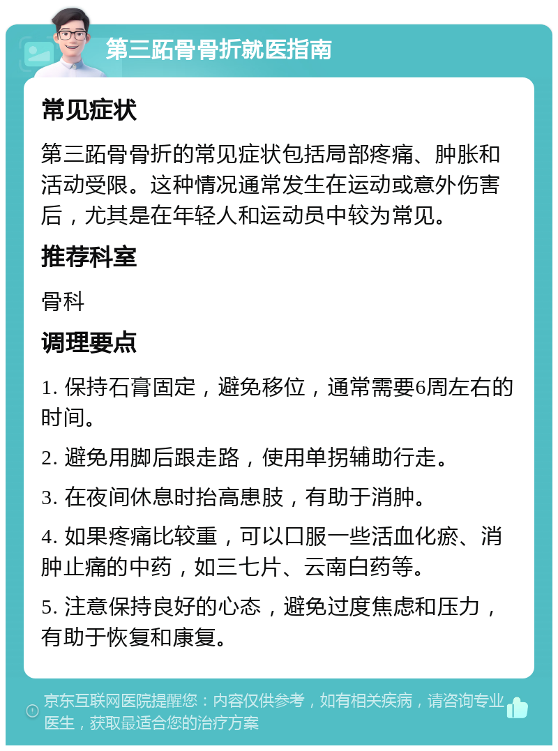 第三跖骨骨折就医指南 常见症状 第三跖骨骨折的常见症状包括局部疼痛、肿胀和活动受限。这种情况通常发生在运动或意外伤害后，尤其是在年轻人和运动员中较为常见。 推荐科室 骨科 调理要点 1. 保持石膏固定，避免移位，通常需要6周左右的时间。 2. 避免用脚后跟走路，使用单拐辅助行走。 3. 在夜间休息时抬高患肢，有助于消肿。 4. 如果疼痛比较重，可以口服一些活血化瘀、消肿止痛的中药，如三七片、云南白药等。 5. 注意保持良好的心态，避免过度焦虑和压力，有助于恢复和康复。