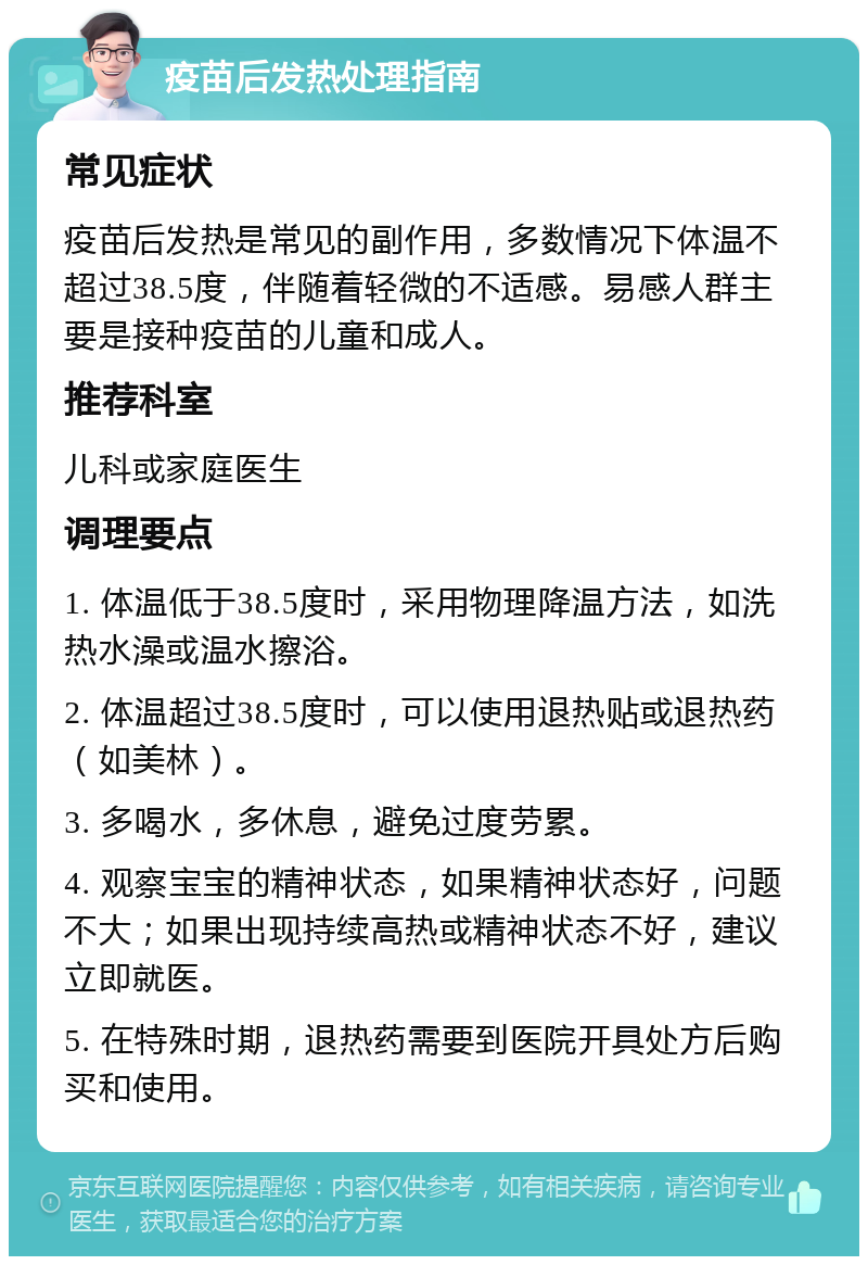 疫苗后发热处理指南 常见症状 疫苗后发热是常见的副作用，多数情况下体温不超过38.5度，伴随着轻微的不适感。易感人群主要是接种疫苗的儿童和成人。 推荐科室 儿科或家庭医生 调理要点 1. 体温低于38.5度时，采用物理降温方法，如洗热水澡或温水擦浴。 2. 体温超过38.5度时，可以使用退热贴或退热药（如美林）。 3. 多喝水，多休息，避免过度劳累。 4. 观察宝宝的精神状态，如果精神状态好，问题不大；如果出现持续高热或精神状态不好，建议立即就医。 5. 在特殊时期，退热药需要到医院开具处方后购买和使用。