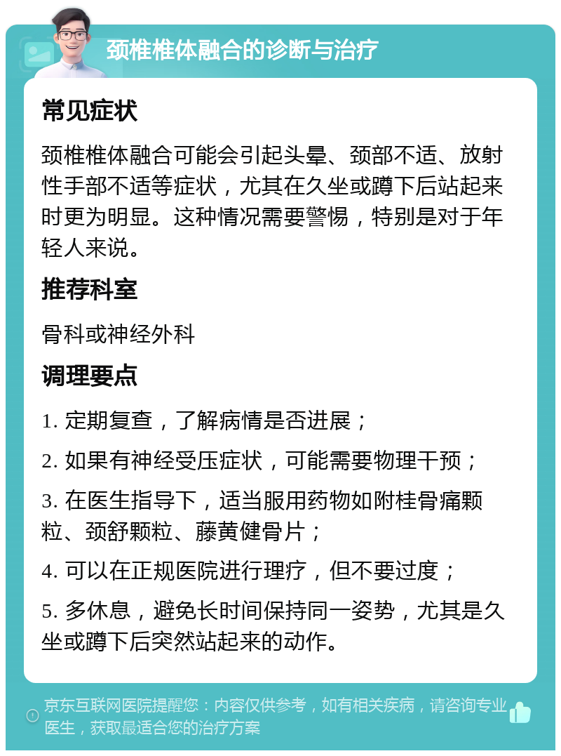 颈椎椎体融合的诊断与治疗 常见症状 颈椎椎体融合可能会引起头晕、颈部不适、放射性手部不适等症状，尤其在久坐或蹲下后站起来时更为明显。这种情况需要警惕，特别是对于年轻人来说。 推荐科室 骨科或神经外科 调理要点 1. 定期复查，了解病情是否进展； 2. 如果有神经受压症状，可能需要物理干预； 3. 在医生指导下，适当服用药物如附桂骨痛颗粒、颈舒颗粒、藤黄健骨片； 4. 可以在正规医院进行理疗，但不要过度； 5. 多休息，避免长时间保持同一姿势，尤其是久坐或蹲下后突然站起来的动作。