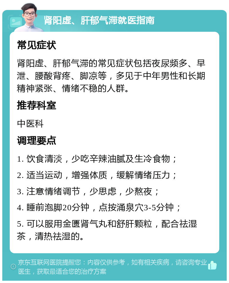 肾阳虚、肝郁气滞就医指南 常见症状 肾阳虚、肝郁气滞的常见症状包括夜尿频多、早泄、腰酸背疼、脚凉等，多见于中年男性和长期精神紧张、情绪不稳的人群。 推荐科室 中医科 调理要点 1. 饮食清淡，少吃辛辣油腻及生冷食物； 2. 适当运动，增强体质，缓解情绪压力； 3. 注意情绪调节，少思虑，少熬夜； 4. 睡前泡脚20分钟，点按涌泉穴3-5分钟； 5. 可以服用金匮肾气丸和舒肝颗粒，配合祛湿茶，清热祛湿的。