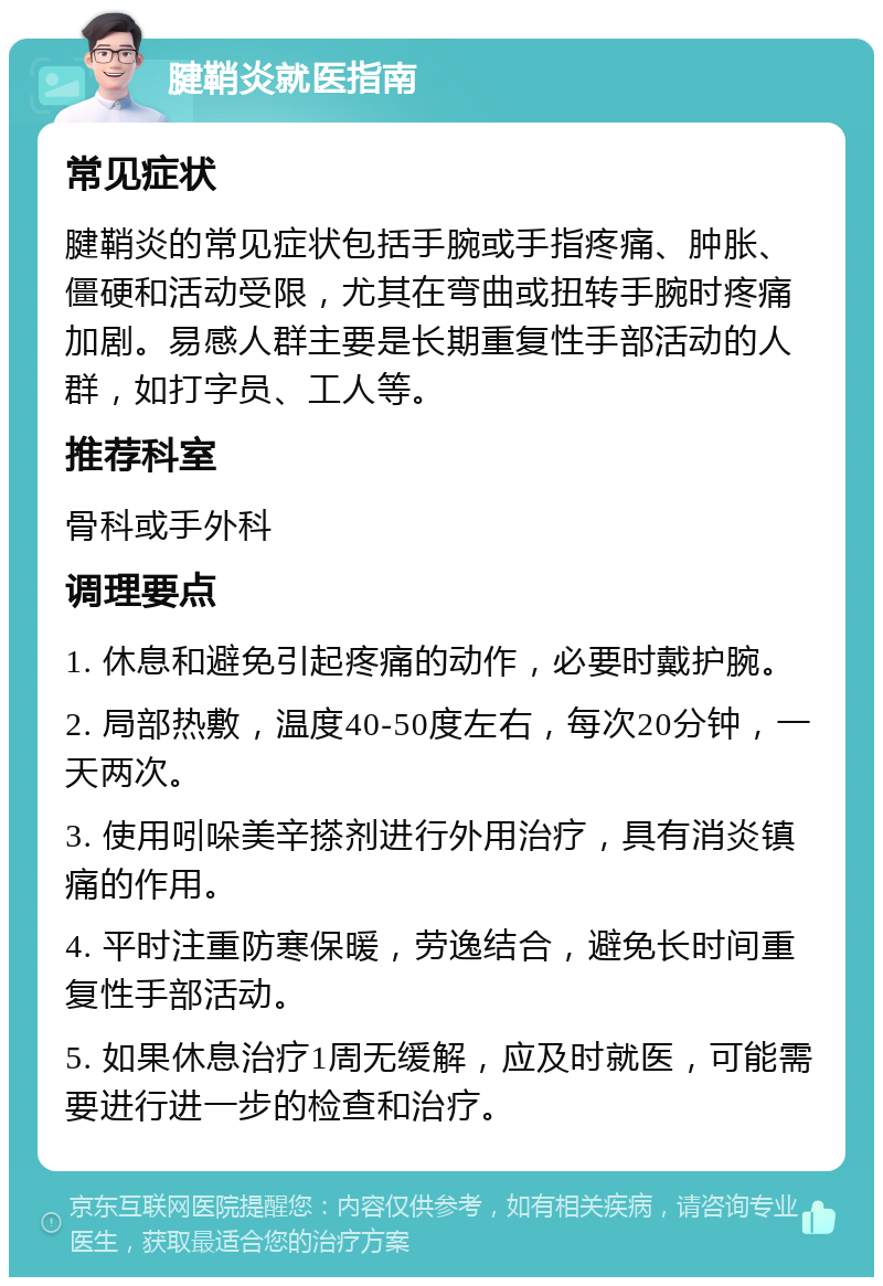 腱鞘炎就医指南 常见症状 腱鞘炎的常见症状包括手腕或手指疼痛、肿胀、僵硬和活动受限，尤其在弯曲或扭转手腕时疼痛加剧。易感人群主要是长期重复性手部活动的人群，如打字员、工人等。 推荐科室 骨科或手外科 调理要点 1. 休息和避免引起疼痛的动作，必要时戴护腕。 2. 局部热敷，温度40-50度左右，每次20分钟，一天两次。 3. 使用吲哚美辛搽剂进行外用治疗，具有消炎镇痛的作用。 4. 平时注重防寒保暖，劳逸结合，避免长时间重复性手部活动。 5. 如果休息治疗1周无缓解，应及时就医，可能需要进行进一步的检查和治疗。