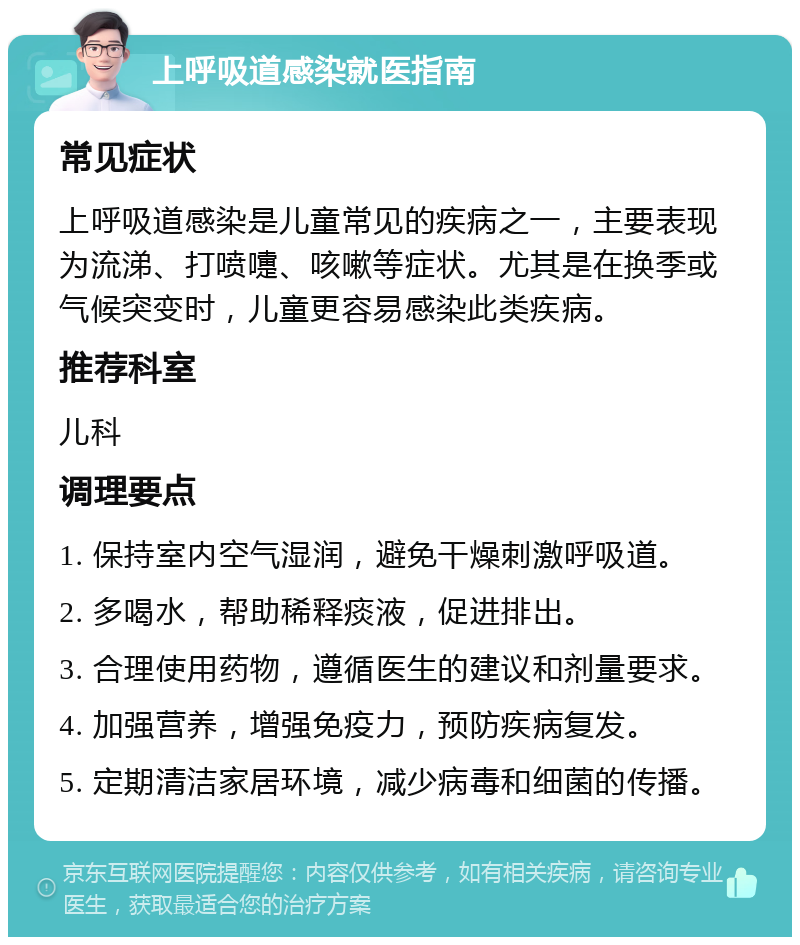 上呼吸道感染就医指南 常见症状 上呼吸道感染是儿童常见的疾病之一，主要表现为流涕、打喷嚏、咳嗽等症状。尤其是在换季或气候突变时，儿童更容易感染此类疾病。 推荐科室 儿科 调理要点 1. 保持室内空气湿润，避免干燥刺激呼吸道。 2. 多喝水，帮助稀释痰液，促进排出。 3. 合理使用药物，遵循医生的建议和剂量要求。 4. 加强营养，增强免疫力，预防疾病复发。 5. 定期清洁家居环境，减少病毒和细菌的传播。